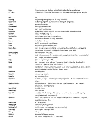 icbm [Intercontinental Ballistic Misile] peluru kendali antara benua.
icc, i.c.c. [Interstate Commerce Commossion] Panitia Perdagangan Antar Negara.
ice ice
iceberg kb. gunung atau gumpalan es yang terapung.
icebound ks. terkepung oleh es, terdampar ditengah-tengah es.
icebox kb. peti/lemari es.
icebreaker kb. kapal pemecah es.
icecap kb. 1 es. 2 kantong es.
icelandic ks. yang bertautan dengan Islandia. I. language bahasa Islandia.
iceman kb. (j. -men) tukang es.
ichthyology kb. ilmu pengetahuan tentang ikan.
icicle kb. untaian tetesan air yang membeku.
iciness kb. hal seperti es.
icky ks. Sl.: sentimentil, menjijikkan.
icon kb. patung/gambar orang suci.
iconoclast kb. 1 orang yang menentang. pemujaan patung berhala. 2 orang yang
menentang pemujaan lembaga-lembaga yang telah ada.
iconography kb. ikonografi, ilmu arca.
icy ks. 1 licin karena es. The streets are i. today Jalan-jalan licin karena es hari
ini. 2 dingin, tidak ramah (look).
id(a). [Idaho] negarabagian A.S.
idea kb. 1 gagasan, idea, pikiran. 2 rencana, idea. 3 cita-cita. 4 maksud. 6
pemikiran.7 gambaran. 8 angan-angan.
ideal kb. idaman, teladan, cita-cita, ideal. -ks. 1 baik, bagus sekali. 2 ideal. -ideally
kk. menurut yang dicita-citakan, dalam teori.
idealism kb. idealisme.
idealist kb. seorang idealis.
idealize kkt. mengidealkan.
identical ks. sama, serupa. i. dresses pakaian yang sama. i. twins anak kembar satu
telur.
identification kb. pengenalan. i. card tanda-sah-diri, kartu pengenal. i. tag 1 kartu
pengenal. 2 pening anjing.
identified lih IDENTIFY.
identifies lih IDENTIFY.
identify kkt. (identified) mengenal(i) memperkenalkan. -kki. to i. with a party
memihak kepada suatu partai.
identity kb. (j. -ties) identitas, ciri-ciri, tanda-tanda (khas). i. card kartu pengenal,
surat keterangan diri.
ideogram = IDEOGRAPH.
ideograph kb. tulisan/huruf gambar.
ideological ks. ideologis. i. struggle perjuangan ideologi.
ideology kb. (j. -gies) ideologi, adicita.
idiocy idiocy
idiolect kb. gaya bahasa seseorang
idiom kb. 1Ling.: langgam suara. 2 corak khas.
 