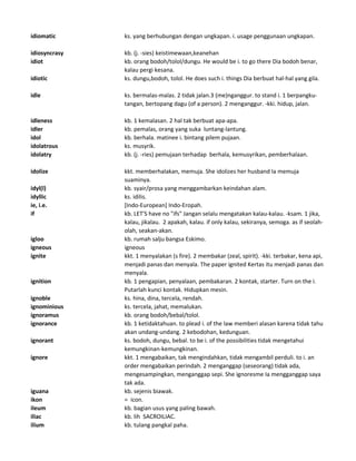idiomatic ks. yang berhubungan dengan ungkapan. i. usage penggunaan ungkapan.
idiosyncrasy kb. (j. -sies) keistimewaan,keanehan
idiot kb. orang bodoh/tolol/dungu. He would be i. to go there Dia bodoh benar,
kalau pergi kesana.
idiotic ks. dungu,bodoh, tolol. He does such i. things Dia berbuat hal-hal yang gila.
idle ks. bermalas-malas. 2 tidak jalan.3 (me)nganggur. to stand i. 1 berpangku-
tangan, bertopang dagu (of a person). 2 menganggur. -kki. hidup, jalan.
idleness kb. 1 kemalasan. 2 hal tak berbuat apa-apa.
idler kb. pemalas, orang yang suka luntang-lantung.
idol kb. berhala. matinee i. bintang pilem pujaan.
idolatrous ks. musyrik.
idolatry kb. (j. -ries) pemujaan terhadap berhala, kemusyrikan, pemberhalaan.
idolize kkt. memberhalakan, memuja. She idolizes her husband Ia memuja
suaminya.
idyl(l) kb. syair/prosa yang menggambarkan keindahan alam.
idyllic ks. idilis.
ie, i.e. [Indo-European] Indo-Eropah.
if kb. LET'S have no "ifs" Jangan selalu mengatakan kalau-kalau. -ksam. 1 jika,
kalau, jikalau. 2 apakah, kalau. if only kalau, sekiranya, semoga. as if seolah-
olah, seakan-akan.
igloo kb. rumah salju bangsa Eskimo.
igneous igneous
ignite kkt. 1 menyalakan (s fire). 2 membakar (zeal, spirit). -kki. terbakar, kena api,
menjadi panas dan menyala. The paper ignited Kertas itu menjadi panas dan
menyala.
ignition kb. 1 pengapian, penyalaan, pembakaran. 2 kontak, starter. Turn on the i.
Putarlah kunci kontak. Hidupkan mesin.
ignoble ks. hina, dina, tercela, rendah.
ignominious ks. tercela, jahat, memalukan.
ignoramus kb. orang bodoh/bebal/tolol.
ignorance kb. 1 ketidaktahuan. to plead i. of the law memberi alasan karena tidak tahu
akan undang-undang. 2 kebodohan, kedunguan.
ignorant ks. bodoh, dungu, bebal. to be i. of the possibilities tidak mengetahui
kemungkinan-kemungkinan.
ignore kkt. 1 mengabaikan, tak mengindahkan, tidak mengambil perduli. to i. an
order mengabaikan perindah. 2 menganggap (seseorang) tidak ada,
mengesampingkan, menganggap sepi. She ignoresme Ia mengganggap saya
tak ada.
iguana kb. sejenis biawak.
ikon = icon.
ileum kb. bagian usus yang paling bawah.
iliac kb. lih SACROILIAC.
ilium kb. tulang pangkal paha.
 