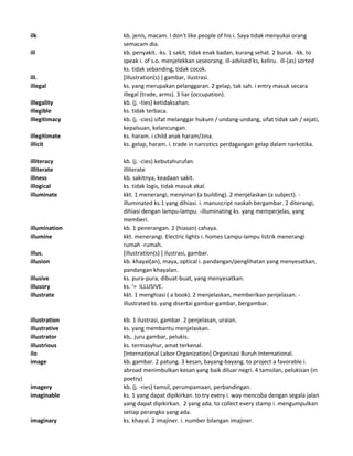 ilk kb. jenis, macam. I don't like people of his i. Saya tidak menyukai orang
semacam dia.
ill kb. penyakit. -ks. 1 sakit, tidak enak badan, kurang sehat. 2 buruk. -kk. to
speak i. of s.o. menjelekkan seseorang. ill-advised ks, keliru. ill-(as) sorted
ks. tidak sebanding, tidak cocok.
ill. [illustration(s) ] gambar, ilustrasi.
illegal ks. yang merupakan pelanggaran. 2 gelap, tak sah. i entry masuk secara
illegal (trade, arms). 3 liar (occupation).
illegality kb. (j. -ties) ketidaksahan.
illegible ks. tidak terbaca.
illegitimacy kb. (j. -cies) sifat melanggar hukum / undang-undang, sifat tidak sah / sejati,
kepalsuan, kelancungan.
illegitimate ks. haram. i child anak haram/zina.
illicit ks. gelap, haram. i. trade in narcotics perdagangan gelap dalam narkotika.
illiteracy kb. (j. -cies) kebutahurufan.
illiterate illiterate
illness kb. sakitnya, keadaan sakit.
illogical ks. tidak logis, tidak masuk akal.
illuminate kkt. 1 menerangi, menyinari (a building). 2 menjelaskan (a subject). -
illuminated ks.1 yang dihiasi. i. manuscript naskah bergambar. 2 diterangi,
dihiasi dengan lampu-lampu. -illuminating ks. yang memperjelas, yang
memberi.
illumination kb. 1 penerangan. 2 (hiasan) cahaya.
illumine kkt. menerangi. Electric lights i. homes Lampu-lampu listrik menerangi
rumah -rumah.
illus. [illustration(s) ] ilustrasi, gambar.
illusion kb. khayal(an), maya, optical i. pandangan/penglihatan yang menyesatkan,
pandangan khayalan.
illusive ks. pura-pura, dibuat-buat, yang menyesatkan.
illusory ks. '= ILLUSIVE.
illustrate kkt. 1 menghiasi ( a book). 2 menjelaskan, memberikan penjelasan. -
illustrated ks. yang disertai gambar-gambar, bergambar.
illustration kb. 1 ilustrasi, gambar. 2 penjelasan, uraian.
illustrative ks. yang membantu menjelaskan.
illustrator kb,. juru gambar, pelukis.
illustrious ks. termasyhur, amat terkenal.
ilo [International Labor Organization] Organisasi Buruh International.
image kb. gambar. 2 patung. 3 kesan, bayang-bayang. to project a favorable i.
abroad menimbulkan kesan yang baik diluar negri. 4 tamsilan, pelukisan (in
poetry)
imagery kb. (j. -ries) tamsil, perumpamaan, perbandingan.
imaginable ks. 1 yang dapat dipikirkan. to try every i. way mencoba dengan segala jalan
yang dapat dipikirkan. 2 yang ada. to collect every stamp i. mengumpulkan
setiap perangko yang ada.
imaginary ks. khayal. 2 imajiner. i. number bilangan imajiner.
 