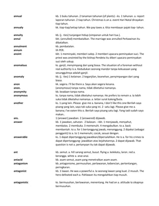 annual kb. 1 buku tahunan. 2 tanaman tahunan (of plants) --ks. 1 tahunan. a. report
laporan tahunan. 2 tiap tahun. Christmas is an a. event Hari Natal dirayakan
tiap tahun.
annualy kk. tiap-tiap/setiap tahun. We pay taxes a. Kita membayar pajak tiap- tahun.
annuity kb. (j. -ties) tunjangan hidup (simpanan untuk hari tua.).
annul kkt. (annulled) membatalkan. The marriage was annulled Perkawinan itu
dibatalkan.
annulment kb. pembatalan.
annum lih PER.
anoint kkt. 1 meminyaki, memberi salep. 2 memberi upacara peminyakan suci. The
priest was anointed by the bishop Pendeta itu diberi upacara peminyakan
suci oleh uskup.
anomalous ks. ganjil, menyimpang dari yang biasa. The situation of a foreman without
real authority is a. Kedudukan seorang mandor tanpa kekuasaan yang
sesungguhnya adalah ganjil.
anomaly kb. (j. -lies) 1 kelainan. 2 keganjilan, keanehan, penyimpangan dari yang
biasa.
anon kk. segera. I'll be there a. Saya akan segera kesana.
anon. (anonymous) tanpa nama, tidak diketahui namanya.
anonymity kb. keadaan tanpa nama.
anonymous ks. tanpa nama, tidak diketahui namanya. He prefers to remain a. Ia lebih
suka tidak diketahui namanya. a. letter surat kaleng/buta.
another ks. 1 yang lain. Please give me a. banana, I don't like this one Berilah saya
pisang yang lain, saya tak suka yang ini. 2 satu lagi. Please give me a.
banana; I've eaten this o. Berilah saya pisang satu lagi. Yang tadi sudah saya
makan..
ans. 1 (answer) jawaban. 2 (answered) dijawab.
answer kb. 1 jawaban, sahutan. 2 balasan. --kkt. 1 menjawab, menyahut,
membalas. 2 membuka. 3 memenuhi. 4 mengabulkan. to a. back
membantah. to a. for 1 bertanggung jawab, menanggung. 2 dipakai (sebagai
pengganti) to a. to 1 memenuhi, cocok, sesuai dengan.
answerable ks. 1 dapat dipertanggung jawabkan/dipersalahkan. He is a. for his crimes Ia
dapat dipertanggung- jawabkan atas kejahatannya. 2 dapat dijawab. That
question is not a. pertanyaan itu tak dapat dijawab.
ant kb. semut. a. hill sarang semut, busut. flying a. kelekatu, laron. red a.
kerangga. white a. anai-anai.
antacid kb. asam semut, asam yang menetralkan asam-asam.
antagonism kb..antagonisme, permusuhan, perlawanan, kebencian, pertentangan,
peringkaran.
antagonist kb. 1 lawan. He was a powerful a. Ia seorang lawan yang kuat. 2 musuh. The
hero defeated each a. Pahlawan itu mengalahkan tiap musuh.
antagonistic ks. bermusuhan, berlawanan, menentang. He had an a. attitude Ia sikapnya
bermusuhan.
 