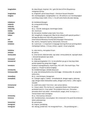 imagination kb. daya khayal, imajinasi. His i. gets the best of him Khayalannya
menguasai dirinya.
imaginative ks. imaginatif, penuh daya khayal. i. literature bacaan khayalan.
imagine kkt. membayangkan, menghayalkan. to i. life without a car membayangkan
cara hidup tanpa mobil. 2 kira. I i. he will come Kukira dia akan datang.
imbalance kb. ketidakseimbangan.
imbecile kb. orang pandir/sinting.
imbecilic ks. dungu.
imbecility kb. (j. -ties) kb. kedunguan, kesintingan (otak).
imbibe kkt. meminum.
imbroglio kb. keruwetan, keadaan yang ruwet, huru-hara.
imbue kkt. mengilhami, mengaruniai. May he be imbued with special qualities !
Semoga dia dikaruniai sifat-sifat yang istimewa. !
imf [International Monetary Found] Dana Keuangan Internasional.
imitate kkt. meniru, menyama-nyama, mencontoh, menuruti.
imitation kb. 1 peniruan. I. is important in language learning Peniruan penting dalam
mempelajari bahasa. 2 tiruan, imitasi. a good i. tiruan yang baik.
imitative ks. suka meniru, merupakan tiruan.
imitator kb. peniru.
immaculate ks. amat bersih, tidak bernoda, rapi sekali. immaculately kk. rapi/apik sekali.
i. dressed berpakaian rapi sekali.
immanent ks. tetap ada.
immaterial ks. tidak penting/peduli. It's i. to me whether you go or stay Saya tidak
perduli apakah kau pergi atau tinggal.
immature ks.belum matang/dewasa, masih hijau. He's still i. Dia masih hijau. That
project is i. Proyek itu belum lengkap.
immaturity kb. ketidakmatangan, ketidak dewasaan.
immeasurable ks. yang tak terbatas/terkira-kira /terhingga. -immeasurably kk. yang tak
terkira-kira.
immediacy kb. (j. -cies) kesiapan, kesegaraan.
immediate ks. 1 dengan segera. 2 dekat. -immediately kk. dengan segera, sekarang
juga, dengan tidak melewatkan waktu, dengan serta merta. i. ofter segera
sesudah.
immemorial ks. sudah lama sekali. from time i. dari zaman dahulu.
immense ks. 1 besar sekali. This city has on i. population Bukan main banyaknya
penduduk kota ini. 2 luas sekali. The problems here are i. Persoalan -
persoalan disini luas sekali. -immensely kk. sangat, amat. to enjoy o.s. i.
merasa bukan main senangnya.
immensity kb. (j. -ties) luasnya, keluasan
immerse kkt. membenamkan, mencelupkan. He's immersed in his work Dia terbenam
dalam pekerjaannya.
immersion kb. pencelupan.
immigrant kb. imigran, pendatang.
immigrate kkt. datang, pindah dari. He immigrated from..... Dia pendatang dari....
 