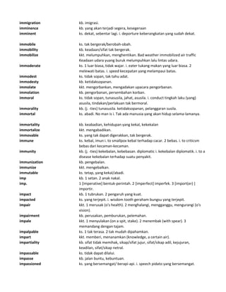 immigration kb. imigrasi.
imminence kb. yang akan terjadi segera, kesegeraan
imminent ks. dekat, sebentar lagi. i. deporture keberangkatan yang sudah dekat.
immobile ks. tak bergerak/berobah-obah.
immobility kb. keadaan/sifat tak bergerak.
immobilize kkt. melumpuhkan, menghentikan. Bad weather immobilized air traffic
Keadaan udara yuang buruk melumpuhkan lalu lintas udara.
immoderate ks. 1 luar biasa, tidak wajar. i. eater tukang makan yang luar biasa. 2
melewati batas. i. speed kecepatan yang melampaui batas.
immodest ks. tidak sopan, tak tahu adat.
immodesty kb. ketidaksopanan.
immolate kkt. mengorbankan, mengadakan upacara pengorbanan.
immolation kb. pengorbanan, persembahan korban.
immoral ks. tidak sopan, tunasusila, jahat, asusila. i. conduct tingkah laku (yang)
asusila, tindakan/perlakuan tak bermoral.
immorality kb. (j. -ties) tunasusila. ketidaksopanan, pelanggaran susila.
immortal ks. abadi. No man is i. Tak ada manusia yang akan hidup selama-lamanya.
immortality kb. keabadian, kehidupan yang kekal, kekekalan
immortalize kkt. mengabadikan.
immovable ks. yang tak dapat digerakkan, tak bergerak.
immune ks. kebal, imun i. to smallpox kebal terhadap cacar. 2 bebas. i. to criticsm
bebas dari kecaman-kecaman.
immunity kb. (j. -ties) kekebalan, kebebasan. diplomatic i. kekebalan diplomatik. i. to a
disease kekebalan terhadap suatu penyakit.
immunization kb. pengebalan.
immunize kkt. mengebalkan.
immutable ks. tetap, yang kekal/abadi.
imp kb. 1 setan. 2 anak nakal.
imp. 1 [imperative] bentuk-perintah. 2 [imperfect] imperfek. 3 [import(er) ]
importir.
impact kb. 1 tubrukan. 2 pengaruh yang kuat.
impacted ks. yang terjepit. i. wisdom tooth geraham bungsu yang terjepit.
impair kkt. 1 merusak (o's health). 2 menghalangi, mengganggu, mengurangi (o's
vision).
impairment kb. perusakan, pemburukan, pelemahan.
impale kkt. 1 menyulakan (on a spit, stake). 2 menembak (with spear). 3
memandang dengan tajam.
impalpable ks. 1 tak terasa. 2 tak mudah dipahamkan.
impart kkt. memberi, menanamkan (knowledge, a certain air).
impartiality kb. sifat tidak memihak, sikap/sifat jujur, sifat/sikap adil, kejujuran,
keadilan, sifat/sikap netral.
impassable ks. tidak dapat dilalui.
impasse kb. jalan buntu, kebuntuan.
impassioned ks. yang bersemangat/ berapi-api. i. speech pidato yang bersemangat.
 