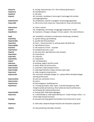 impassive ks. tenang, tanpa perasaan. his i. face mukanya yg tenang itu.
impatience kb. ketidaksabaran.
impatient ks. tdk sabar.
impeach kkt. menuduh, mendakwa.2 mencurigai.3 memanggil utk memberi
pertanggungjawaban.
impeachment kb. pendakwaan, tuduhan.2 panggilan utk pertanggungjawaban.
impeccable ks. tdk tercela, tertib, tanpa cela.-impeccable kk. tanpa cela (dressed).
impecunious ks. miskin, melarat.
impede kkt. menghalangi, merintangi, mengganggu (negotiation, travel).
impediment kb. kesukaran, rintangan, halangan. He has a speech i. Dia sukar berbicara.
impel kkt. (impelled) 1 memaksa.2 mendorong.3 mendorong, mendesak.
impending ks. yg akan datang, yg mendatang.
impenetrable ks. yg tidak dpt dimasuki/dilalui.
imperative kb. Gram. : bentuk perintah. ks. penting sekali, tdk boleh tdk.
imperceptible ks. tdk kelihatan/ terasa.
imperfect ks. tdk sempurna.2 Gram. : imperfek
imperfection kb. ketidaksempurnaan, cacat.
imperial ks. dari atau berh. dgn kekaisaran atau kerajaan.
imperialism kb. imperialisme.
imperialist kb. imperialis.
imperialistic ks. imperialistis.
imperil kkt. membahayakan.
imperious ks sombong, angkuh, bersifat mutlak.
imperishable ks. kekal, abadi, tak terhancurkan.
impermanent ks. sementara, tidak tetap/permanen.
impermeable ks. tidak dapat ditembus, kedap, tertutup rapat-rapat.
impersonal ks. tidak mengenai orang tertentu.
impersonate kkt. menirukan, berkedok sebagai. to i. a police officer berkedok sebagai
seorang perwira polisi.
impersonation kb. peniruan, perbuatan meniru.
impersonator kb. peniru.
impertinence kb. kekurangajaran, ketidaksopanan.
impertinent ks. 1 kurang ajar/sopan, tidak sopan. 2 tak ada hubungannya, tidak
mengenai pokok persoalannya, diluar pokok persoalan/ pembicaraan,
menyimpang (dari pokok pembicaraan).
imperturbable ks. tenang sekali, tidak dapat diganggau.
impervious ks. 1 tahan/kedap air, tidak dapat ditembus air. 2 tidak mempan, tahan. i. to
critism tidak mempan kecaman.
impetigo kb. penyakit kulit yang (gatal) menimbulkan bintul-bintul berisi nanah.
impetuous ks. tidak sabar, bergerak dengan kekuatan dan kecepatan yang besar.
impetus kb. daya pendorong, dorongan, keuletan.
 