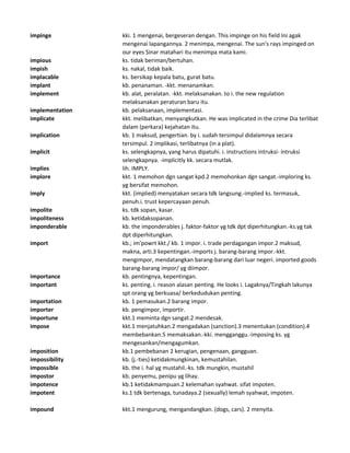 impinge kki. 1 mengenai, bergeseran dengan. This impinge on his field Ini agak
mengenai lapangannya. 2 menimpa, mengenai. The sun's rays impinged on
our eyes Sinar matahari itu menimpa mata kami.
impious ks. tidak beriman/bertuhan.
impish ks. nakal, tidak baik.
implacable ks. bersikap kepala batu, gurat batu.
implant kb. penanaman. -kkt. menanamkan.
implement kb. alat, peralatan. -kkt. melaksanakan. to i. the new regulation
melaksanakan peraturan baru itu.
implementation kb. pelaksanaan, implementasi.
implicate kkt. melibatkan, menyangkutkan. He was implicated in the crime Dia terlibat
dalam (perkara) kejahatan itu.
implication kb. 1 maksud, pengertian. by i. sudah tersimpul didalamnya secara
tersimpul. 2 implikasi, terlibatnya (in a plat).
implicit ks. selengkapnya, yang harus dipatuhi. i. instructions intruksi- intruksi
selengkapnya. -implicitly kk. secara mutlak.
implies lih. IMPLY.
implore kkt. 1 memohon dgn sangat kpd.2 memohonkan dgn sangat.-imploring ks.
yg bersifat memohon.
imply kkt. (implied) menyatakan secara tdk langsung.-implied ks. termasuk,
penuh.i. trust kepercayaan penuh.
impolite ks. tdk sopan, kasar.
impoliteness kb. ketidaksopanan.
imponderable kb. the imponderables j. faktor-faktor yg tdk dpt diperhitungkan.-ks.yg tak
dpt diperhitungkan.
import kb.; im'powrt kkt./ kb. 1 impor. i. trade perdagangan impor.2 maksud,
makna, arti.3 kepentingan.-imports j. barang-barang impor.-kkt.
mengimpor, mendatangkan barang-barang dari luar negeri. imported goods
barang-barang impor/ yg diimpor.
importance kb. pentingnya, kepentingan.
important ks. penting. i. reason alasan penting. He looks i. Lagaknya/Tingkah lakunya
spt orang yg berkuasa/ berkedudukan penting.
importation kb. 1 pemasukan.2 barang impor.
importer kb. pengimpor, importir.
importune kkt.1 meminta dgn sangat.2 mendesak.
impose kkt.1 menjatuhkan.2 mengadakan (sanction).3 menentukan (condition).4
membebankan.5 memaksakan.-kki. mengganggu.-imposing ks. yg
mengesankan/mengagumkan.
imposition kb.1 pembebanan 2 kerugian, pengenaan, gangguan.
impossibility kb. (j.-ties) ketidakmungkinan, kemustahilan.
impossible kb. the i. hal yg mustahil.-ks. tdk mungkin, mustahil
impostor kb. penyemu, penipu yg lihay.
impotence kb.1 ketidakmampuan.2 kelemahan syahwat. sifat impoten.
impotent ks.1 tdk bertenaga, tunadaya.2 (sexually) lemah syahwat, impoten.
impound kkt.1 mengurung, mengandangkan. (dogs, cars). 2 menyita.
 