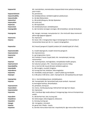 impoverish kkt. memiskinkan, memelaratkan.impoverished miner pekerja tambang yg
jatuh miskin.
impoverishment kb. pemiskinan.
impracticability kb. ketidakpraktisan, ketidakmungkinan pelaksanaan.
impracticable ks. tak dpt dilaksanakan.
impractical ks. tdk praktis/berguna, tdk dpt dijalankan
imprecation kb. kutuk.(an).
imprecise ks. tdk tepat/teliti.
imprecision kb. ketidaksaksamaan, ketidaktepatan.
impregnable ks. dpt menahan serangan-serangan, tdk terkalahkan, tak dpt direbutkan.
impregnate kkt. mengisi, meresapi, menyuburkan to i. the mind with ideas memenuhi
pikiran dgn gagasan-gagasan.
impresario kb. impresario
impress kb. kesan.-kkt.1 mengesankan bagi.2 mempengaruhi.3 mencamkan.4
menanamkan kesan pd.-kki. to i. (upon) mengingatkan.
impression kb.1 kesan2 pengaruh.3 (oplah) cetakan (of a book)4 jejak (of a foot).
impressionable ks. mudah dipengaruhi, mudah menerima pengaruh.
impressionism kb. impresionisme.
impressive ks. yg mengesankan, keren.
imprint kb.1 terbitan.2 kesan.3 jejak (kaki).-kki. menyetempel, mencap,
menanamkan.
imprison kkt. memenjarakan, meringkukkan, menjebloskan kedlm penjara.
imprisonment kb. hukuman penjara. life i. hukuman penjara seumur hidup.
improbability kb. (j.-ties) hal tdk masuk (di) akal, ketidakmungkinan.
improbable ks. tdk mungkin, mustahil, lengkara.
improdence kb. kurang hati-hati, kelalaian, kekurangakalan.
impromtu kk. mendadak, tanpa persiapan. i. speech pidato yg mendadak.
improper ks.1 tdk patut.2 tdk benar, salah.-improperly kk. tak layak/pantas,tak tepat.
impropriety kb. (j. -ties) ketidakpantasan, ketidaklayakan.
improve kkt. memperbaiki.-kki. bertambah baik,mulai sembuh. improved
ks.meningkat hasilnya, dimanfaatkan.
improvement kb. perbaikan, kemajuan.
improvident ks1. boros, membuang-buang.2 tdk berhati-hati dgn hari depan.
improvisation kb. improvisasi.
improvise kkt.1 membuat dgn seada-adanya.2 mengarang lagu menurut komposisinya
sendiri.
imprudent ks. tdk berhati-hati, lalai, kurang akal.
impudence kb. kelancangan, kekurangajaran, kekasaran.
impudent ks. lancang, kurang ajar.
impugn kkt. meragukan, menuduh.
impulse kb. gerak hati.2 Radio : impuls.
impulsive ks. bersifat menurutkan kata hati.-impulsively kk. dgn menurutkan kata hati.
 