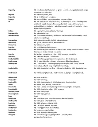 impunity kb. kebebesan dari hukuman. to ignore s.t. with i. mengabaikan s.s.t. tanpa
mendapatkan hukuman.
impure ks. tdk murni, kotor, najis.
impurity kb. (j.-ties) kotoran, kenajisan.
impute kkt. menyalahkan, menghubungkan, mempertalikan.
in kb. Inf. : kedudukan pengaruh.-ins. j. yg menang.-kd. 1 di.2 dalam3 pada.4
didalam.5 atas.6 diantara.7 menurut.8 untuk9 secara.10 menurut.11
waktu.12 lagi.-kk. to be in. 1 ada.2 berkuasa.3 masuk.inf. : to be for celaka.
to be in on mengetahui.
in toto kk. sepenuhnya, secara keseluruhannya.
inacceptable ks. tdk dpt diterima.
inaccessibility kb. keadaan tdk terdekau/ termasuki/ tertaklukkan/ tertundukkan/ sukar
utk memperolehnya.
inaccessible ks.1 tdk dpt dimasuki/ dilalui.2 tdk dpt dicapai.
inaccuracy kb. (j.-cies) ketidaksamaan, ketidaktelitian.
inaccurate ks. tdk saksama/ teliti.
inaction kb. ketidakgiatan, kelambanan.
inactivate kkt. menonaktipkan. because of the accident he became inactivated Karena
kecelakaan itu dia menjadi non-aktip.
inactive ks. lamban, non-aktip. on i. duty tidak bertugas, non-aktip.
inactivity kb. 1 ketidakaktipan. 2 kemalasan.
inadaptability kb. ketidaksanggupan dalam menyesuaikan diri (to dengan).
inadequacy kb. (j. -cies) 1 ketidak cukupan, kekurangan. 2 ketidakcakapan.
inadequate ks. 1 tidakcukup. i. knowledge pengetahuan yang tidak cukup. 2 tidak
mencukupi. i. funds uang yang tidak mencukupi.
inadmissible ks. tidak dapat diterima. That evidence is i. Bukti itu tidak dapat diterima.
inadvertent ks. tidak/kurang hati-hati. -inadvertently kk. dengan kurang hati-hati.
inadvisable ks. tidak bijaksana.
inalculable ks. tidak terhitung.
inalienable ks. tidak dapat dicabut. i. right hak yang tak dapat dicabut.
inane ks. bodoh, tolol, kosong, tidak berarti.
inanimate ks. mati. i. object benda/barang mati, benda yang tak bernyawa.
inapplicable ks. tidak dapat diterapkan, tidak berguna.
inappreciative ks. tidak menghargai.
inappropriate ks. tidak tepat/pantas.
inapt inapt
inaptitude kb. ketidakcakapan, ketidakmampuan, ketidakprigelan.
inarticulate ks. tidak jelas, sukar berbicara.
inartistic ks. tidak tahu seni, tidak artistik.
inasmuch kk. i. as sebab, karena, lantaran.
inattention kb. kurang perhatian (to terhadap).
inattentive ks. kurang memperhatikan.
inaudible ks. tidak terdengar/kedengaran.
inaugural kb. upacara inaugurasi/pengukuhan. i. speech pidato
pengukuhan/pelantikan.
 