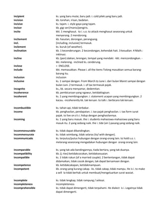 incipient ks. yang baru mulai, baru jadi. i. cold pilek yang baru jadi.
incision kb. torehan, irisan, bedelan.
incisive ks. tajam. i. style gaya yang tajam.
incisor kb. gigi seri/manis/pengiris.
incite kkt. 1 menghasut. to i. s.o. to attack menghasut seseorang untuk
menyerang. 2 mendorong.
incitement kb. hasutan, dorongan, perangsang.
incl. [including, inclusive] termasuk.
inclement ks. buruk (of weather).
inclination kb. 1 kecenderungan. 2 kecondongan, kehendak hati. 3 kesudian. 4 Math.:
inklinasi.
incline kb. (pen) dakian, lerengan, tempat yang mendaki. -kkt. mencondongkan. -
kki. melereng. -inclined ks. cenderung.
inclose = ENCLOSE.
include kkt. memasukkan. Please i. all the items Tolong masukkan semua barang-
barang itu.
inclusion inclusion
inclusive ks. 1 sampai dengan. From March to June i. dari bulan Maret sampai dengan
bulan Juni. 2 termasuk. i. of tax termasuk pajak.
incognito ks., kk. secara menyamar, dedemitan.
incoherence kb. pembicaraan yang ngawur, ketidaklogisan.
incoherent ks. 1 yang membingungkan. i. statement ucapan yang membingungkan. 2
kacau. -incoherently kk. tak keruan. to talk i. berbicara tak keruan.
incombustible ks. tahan api, tidak terbakar.
income kb. penghasilan, pendapatan. i. tax pajak penghasilan. i. tax form surat
pajak. to live on o's i. hidup dengan penghasilannya.
incoming ks. 1 yang baru masuk. the i. students mahasiswa-mahasiswa yang baru
masuk itu. 2 yang sedang naik. the i. tide (air-) pasang yang sedang naik.
incommensurable ks. tidak dapat dibandingkan.
incommensurate ks. tidak seimbang, tidak selaras (to/ with dengan).
incommunicado ks. terputus/putus hubungan dengan orang-orang lain. to hold s.o. i.
melarang seseorang mengadakan hubungan dengan orang-orang lain.
incomparable ks. yang tak ada bandingannya, tiada bertara, yang tak duanya.
incompatibility kb. (j.-ties) ketidakcocokan, ketidaksesuaian.
incompatible ks. 1 tidak rukun (of a married couple). 2 bertentangan, tidak dapat
didamaikan, tidak cocok dengan, tak dapat bersamaan dengan.
incompetence kb. ketidakcakapan, ketidakmampuan.
incompetent kb. orang yang kurang cakap. -ks. tidak cakap, tidak mampu. He is i. to make
a will Ia tidak berhak untuk membuat/mengeluarkan surat wasiat.
incomplete ks. tidak lengkap, tidak rampung / selesai.
incompleteness incompleteness
incomprehensible ks. tidak dapat dimengerti, tidak terpahami. He dialect is i. Logatnya tidak
dapat dimengerti.
 