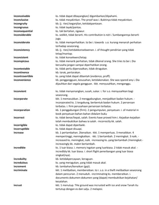 inconceivable ks. tidak dapat dibayangkan/ digambarkan/dipahami.
inconclusive ks. tidak meyakinkan. The proof was i. Buktinya tidak meyakinkan.
incongruity kb. (j. -ties) keganjilan, ketidakpantasan.
incongruous ks. tidak layak/pantas.
inconsequential ks. tak bertalian, ngawur.
inconsiderable ks. sedikit, tidak berarti. His contribution is not i. Sumbangannya berarti
juga.
inconsiderate ks. tidak memperhatikan. to be i. towards s.o. kurang menaruh perhatian
terhadap seseorang.
inconsistency kb. (j. -ties) ketidakkonsekwenan. i. of thought pendirian yang tidak
tetap/mantap.
inconsistent ks. tidak konsekwen/tetap.
inconspicous ks. tidak menarik perhatian, tidak dikenal orang. She tries to be i. Dia
berusaha jangan sampai diperhatikan orang.
incontestable ks. tidak perlu dipersoalkan, tidak diragukan.
incontinence kb. tarak, pertarakan.
incontrovertible ks. yang tidak dapat dibantah (evidence, proff).
inconvenience kb. penggangguan, kesusahan, ketidakenakan. She was spared any i. Dia
dijauhkan dari segala gangguan. -kkt. menyusahkan, menganggu.
inconvient ks. tidak menyenangkan, susah, sukar. i. for s.o. menyusahkan bagi
seseorang.
incorporate kkt. 1 memasukkan. 2 menggabungkan, menjadikan badan hukum. -
incorporated ks. 1 tergabung, berbentuk badan hukum. 2 perseroan
terbatas. i. firm perusahaan perseroan terbatas.
incorporation kb. 1 penggabungan (firm). 2 pengumpulan, penyatuan. i. of material in
book penyatuan bahan-bahan didalam buku
incorrect ks. tidak benar/tepat, salah. Events have proved him i. Kejadian-kejadian
telah membuktikan bahwa ia salah. -incorrectly kk. salah.
incorrigible ks. tidak dapat diperbaiki.
incorruptible ks. tidak dapat disuapi.
increase kb. 1 pertambahan. 2kenaikan. -kkt. 1 memperluas. 3 menaikkan. 4
mempertinggi, meningkatkan. -kki. 1 bertambah. 2 meningkat. 3 naik. -
increased ks. meningkat, naik. -increasing ks. yang bertambah /meningkat.-
increasingly kk. makin bertambah.
incredible ks. 1 luar biasa. i. memory ingatan yang luarbiasa. 2 tidak masuk akal. -
incredibly kk. luar biasa. i. short flight penerbangan yang luar biasa
singkat(nya).
incredulity kb. ketidakpercayaan, keraguan.
incredulous ks. yang meragukan, yang tidak masuk akal.
increment kb. tambahan/kenaikan (gaji).
incriminate kkt. 1 melibatkan, memberatkan. to i. s.o. in a theft melibatkan seseorang
dalam pencurian. 2 menuduh. -incriminating ks. memberatkan. i.
documents dokumen-dokumen yang (dapat) membuktikan kejahatan/
kesalahan.
incrust kkt. 1 menutup. THe ground was incrusted with ice and snow Tanah itu
tertutup dengan es dan salju. 2 melapisi.
 