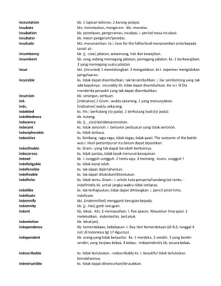 incrustation kb. 1 lapisan kotoran. 2 karang pelapis.
incubate kkt. menetaskan, mengeram. -kki. menetas.
incubation kb. penetasan, pengeraman, incubasi. i. period masa incubasi.
incubator kb. mesin pengeram/penetas.
inculcate kkt. menanamkan. to i. love for the fatherland menanamkan cinta kepada
tanah air.
incumbency kb. (j. -cies) jabatan, wewenang, hak dan kewajiban.
incumbent kb. yang sedang memegang jabatan, pemegang jabatan. ks. 1 berkewajiban.
2 yang memegang suatu jabatan.
incur kkt. (incurred) 1 mendatangkan. 2 mengadakan. to i. expenses mengadakan
pengeluaran.
incurable ks. tidak dapat disembuhkan, tak tersembuhkan. i. liar pembohong yang tak
ada kapoknya. -incurably kk. tidak dapat disembuhkan. He is i. ill Dia
menderita penyakit yang tak dapat disembuhkan.
incursion kb. serangan, serbuan.
ind. [indicative] 1 Gram.: waktu sekarang. 2 yang menunjukkan.
indc. [indicative] waktu sekarang.
indebted ks. Fin.: berhutang (to pada). 2 berhutang budi (to pada).
indebtedness kb. hutang.
indecency kb. (j. _cies) ketidaksenonohan.
indecent ks. tidak senonoh. i. behavior perbuatan yang tidak senonoh.
indecipherable ks. tidak terbaca.
indecisive ks. bimbang, ragu-ragu, tidak tegas, tidak pasti. The outcome of the battle
was i. Hasil pertempuran itu belum dapat dipastikan.
indeclinable ks. Gram.: yang tak dapat berubah bentuknya.
indecorous ks. tidak pantas, tidak layak menurut kesopanan.
indeed kk. 1 sungguh-sungguh. 2 tentu saja. 3 memang. -kseru. sungguh !
indefatigable ks. tidak kenal lelah.
indefensible ks. tak dapat dipertahankan.
indefinable ks. tak dapat dilukiskan/ditentukan.
indefinite ks. tidak tentu. Gram.: i. article kata penyerta/sandang tak tentu. -
indefinitely kk. untuk jangka waktu tidak terbatas.
indelible ks. tak terhapuskan, tidak dapat dihilangkan. i. pencil pinsil tinta.
indelicate indelicate
indemnify kkt. (indemnified) mengganti kerugian kepada.
indemnity kb. (j. -ties) ganti kerugian.
indent kb. lekuk. -kkt. 1 memasukkan. I. five spaces Masukkan lima spasi. 2
melekukkan. -indented ks. bertakuk.
indentation kb. lekuk(an).
independence kb. kemerdekaan, kebebasan. I. Day Hari Kemerdekaan (di A.S. tanggal 4
Juli; di Indonesia tgl 17 Agustus).
independent kb. orang yang tidak berpartai. -ks. 1 merdeka. 2 sendiri. 3 yang berdiri
sendiri, yang berjiwa bebas. 4 bebas. -independently kk. secara bebas.
indescribable ks. tidak terlukiskan. -indescribably kk. i. beautiful tidak terlukiskan
keindahannya.
indestructible ks. tidak dapat dihancurkan/dirusakkan.
 