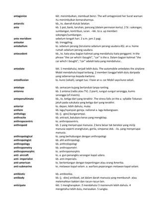 antagonize kkt. menimbulkan, membuat benci. The will antagonized her Surat warisan
itu menimbulkan kemarahannya.
antarctic kb., ks. daerah Kutub Selatan.
ante kb. 1 pot, bank, taruhan, pancang (dalam permaian kartu). 2 Sl.: sokongan,
sumbangan, kontribusi, iuran. --kki. to a. up memberi
sokongan/sumbangan.
ante meridiem sebelum tengah hari. 2 a.m. jam 2 pagi.
anteater kb. trenggiling.
antebellum ks. sebelum perang (terutama sebelum perang saudara AS). an a. home
rumah sebelum perang saudara.
antecedent kb., ks. kata atau bagian kalimat yang mendahului kata pengganti. In the
phrase "the car which I bought", "car" is the a. Dalam bagian kalimat "the
car which I bought", "car" adalah kata yang mendahului..
antedate kkt. 1 mendahului, terjadi lebih dulu. The automobile antedates the airplane
Mobil mendahului kapal terbang. 2 memberi tanggal lebih dulu daripada
yang sebenarnya kepada kwitansi.
antediluvian ks. kuno (sekali), sangat tua. I have an a. car Mobil saya kuno sekali.
antelope kb. semacam kujang bertanduk tanpa ranting.
antenna kb. 1 antena (radio atau TV). 2 piarit, sungut-sungut serangga, kumis
serangga (of insects).
antepenultimate kb., ks. ketiga dari yang terakhir. The stress falls on the a. syllable Tekanan
jatuh pada sukukata yang ketiga dari yang terakhir.
anterior ks. depan, lebih dahulu, muka.
anthem kb. lagu/nyanyian gereja. national a. lagu kebangsaan.
anthology kb. (j. -gies) bungarampai.
anthracite kb. antrasit, batubara keras yang mengkilap.
anthropocentric ks. anthroposentris.
anthropoid kb. 1 yang menyerupai manusia. 2 kera besar tak berekor yang mirip
manusia seperti oranghutan, gorila, simpanse dsb. --ks. yang menyerupai
manusia.
anthropological ks. yang berhubungan dengan anthropologi
anthropologist kb. ahli anthropologi.
anthropology kb. anthrolopologi
anthropometry kb. anthropometri
anthropomorphic ks. anthropomorphis
anti- aircraft ks. a. gun penangkis serangan kapal udara.
anti- imperialist kb. anti-imperialis.
anti-american ks. bertentangan dengan kepentingan atau orang Amerika.
anti-submarine ks. melawan kapal-selam. a. warfare peperangan melawan kapal selam.
antibiotic kb. antibiotika.
antibody kb. (j. -dies) antibodi, zat dalam darah manusia yang membunuh atau
melemahkan bakteri dan racun-racun lain.
anticipate kkt. 1 mengharapkan. 2 mendahului 3 memenuhi lebih dahulu. 4
mengetahui lebih dulu, merasakan. 5 sangka.
 