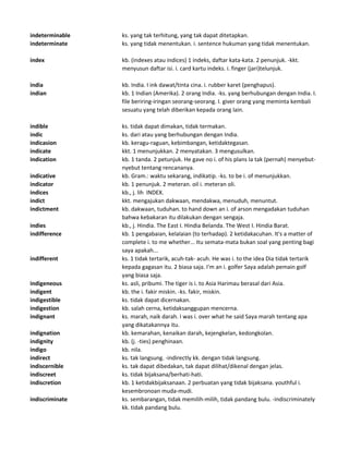 indeterminable ks. yang tak terhitung, yang tak dapat ditetapkan.
indeterminate ks. yang tidak menentukan. i. sentence hukuman yang tidak menentukan.
index kb. (indexes atau indices) 1 indeks, daftar kata-kata. 2 penunjuk. -kkt.
menyusun daftar isi. i. card kartu indeks. i. finger (jari)telunjuk.
india kb. India. I ink dawat/tinta cina. i. rubber karet (penghapus).
indian kb. 1 Indian (Amerika). 2 orang India. -ks. yang berhubungan dengan India. I.
file beriring-iringan seorang-seorang. I. giver orang yang meminta kembali
sesuatu yang telah diberikan kepada orang lain.
indible ks. tidak dapat dimakan, tidak termakan.
indic ks. dari atau yang berhubungan dengan India.
indicasion kb. keragu-raguan, kebimbangan, ketidaktegasan.
indicate kkt. 1 menunjukkan. 2 menyatakan. 3 mengusulkan.
indication kb. 1 tanda. 2 petunjuk. He gave no i. of his plans Ia tak (pernah) menyebut-
nyebut tentang rencananya.
indicative kb. Gram.: waktu sekarang, indikatip. -ks. to be i. of menunjukkan.
indicator kb. 1 penunjuk. 2 meteran. oil i. meteran oli.
indices kb., j. lih INDEX.
indict kkt. mengajukan dakwaan, mendakwa, menuduh, menuntut.
indictment kb. dakwaan, tuduhan. to hand down an i. of arson mengadakan tuduhan
bahwa kebakaran itu dilakukan dengan sengaja.
indies kb., j. Hindia. The East I. Hindia Belanda. The West I. Hindia Barat.
indifference kb. 1 pengabaian, kelalaian (to terhadap). 2 ketidakacuhan. It's a matter of
complete i. to me whether... Itu semata-mata bukan soal yang penting bagi
saya apakah...
indifferent ks. 1 tidak tertarik, acuh-tak- acuh. He was i. to the idea Dia tidak tertarik
kepada gagasan itu. 2 biasa saja. I'm an i. golfer Saya adalah pemain golf
yang biasa saja.
indigeneous ks. asli, pribumi. The tiger is i. to Asia Harimau berasal dari Asia.
indigent kb. the i. fakir miskin. -ks. fakir, miskin.
indigestible ks. tidak dapat dicernakan.
indigestion kb. salah cerna, ketidaksanggupan mencerna.
indignant ks. marah, naik darah. I was i. over what he said Saya marah tentang apa
yang dikatakannya itu.
indignation kb. kemarahan, kenaikan darah, kejengkelan, kedongkolan.
indignity kb. (j. -ties) penghinaan.
indigo kb. nila.
indirect ks. tak langsung. -indirectly kk. dengan tidak langsung.
indiscernible ks. tak dapat dibedakan, tak dapat dilihat/dikenal dengan jelas.
indiscreet ks. tidak bijaksana/berhati-hati.
indiscretion kb. 1 ketidakbijaksanaan. 2 perbuatan yang tidak bijaksana. youthful i.
kesembronoan muda-mudi.
indiscriminate ks. sembarangan, tidak memilih-milih, tidak pandang bulu. -indiscriminately
kk. tidak pandang bulu.
 