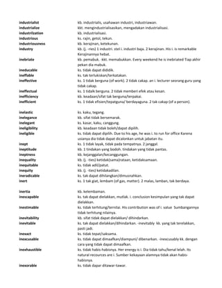 industrialist kb. industrialis, usahawan industri, industriawan.
industrialize kkt. mengindustrialisasikan, mengadakan industrialisasi.
industrilzation kb. industrialisasi.
industrious ks. rajin, getol, tekun.
industriousness kb. kerajinan, ketekunan.
industry kb. (j. -ries) 1 industri. stel i. industri baja. 2 kerajinan. His i. is remarkable
Kerajinannya hebat.
inebriate kb. pemabuk. -kkt. memabukkan. Every weekend he is inebriated Tiap akhir
pekan dia mabuk.
ineducable ks. tidak dapat dididik.
ineffable ks. tak terlukiskan/terkatakan.
ineffective ks. 1 tidak berguna (of work). 2 tidak cakap. an i. lecturer seorang guru yang
tidak cakap.
ineffectual ks. 1 tidalk berguna. 2 tidak memberi efek atau kesan.
inefficiency kb. keadaan/sifat tak berguna/terpakai.
inefficient ks. 1 tidak efisien/tepatguna/ berdayaguna. 2 tak cakap (of a person).
inelastic ks. kaku, tegang.
inelegance kb. sifat tidak bersemarak.
inelegant ks. kasar, kaku, canggung.
ineligibility kb. keadaan tidak boleh/dapat dipilih.
ineligible ks. tidak dapat dipilih. Due to his age, he was i. to run for office Karena
usianya dia tidak dapat dicalonkan untuk jabatan itu.
inept ks. 1 tidak layak, tidak pada tempatnya. 2 janggal.
ineptitude kb. 1 tindakan yang bodoh. tindakan yang tidak pantas.
ineptness kb. kejanggalan/kecanggungan.
inequality kb. (j. -ties) ketidak(sama)rataan, ketidaksamaan.
inequitable ks. tidak adil/patut.
inequity kb. (j. -ties) ketidakadilan.
ineradicable ks. tak dapat dihilangkan/dimusnahkan.
inert ks. 1 tak giat, lembam (of gas, matter). 2 malas, lamban, tak berdaya.
inertia kb. kelembaman.
inescapable ks. tak dapat dielakkan, mutlak. i. conclusion kesimpulan yang tak dapat
dielakkan.
inestimable ks. tidak terhitung/ternilai. His contribution was of i. value Sumbangannya
tidak terhitung nilainya.
inevitability kb. sifat tidak dapat dielakkan/ dihindarkan.
inevitable ks. tak dapat dielakkan/dihindarkan. -inevitably kk. yang tak terelakkan,
pasti jadi.
inexact ks. tidak tepat/saksama.
inexcusable ks. tidak dapat dimaafkan/diampuni/ dibenarkan. -inexcusably kk. dengan
cara yang tidak dapat dimaafkan.
inexhaustible ks. tidak habis-habisnya. Her energy is i. Dia tidak tahu/kenal lelah. Its
natural recources are i. Sumber kekayaan alamnya tidak akan habis-
habisnya.
inexorable ks. tidak dapar ditawar-tawar.
 
