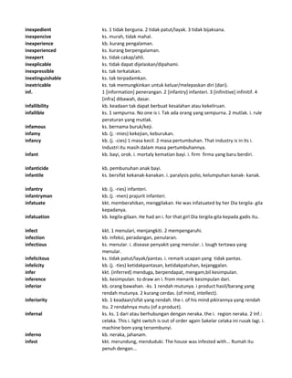 inexpedient ks. 1 tidak berguna. 2 tidak patut/layak. 3 tidak bijaksana.
inexpencive ks. murah, tidak mahal.
inexperience kb. kurang pengalaman.
inexperienced ks. kurang berpengalaman.
inexpert ks. tidak cakap/ahli.
inexplicable ks. tidak dapat dijelaskan/dipahami.
inexpressible ks. tak terkatakan.
inextinguishable ks. tak terpadamkan.
inextricable ks. tak memungkinkan untuk keluar/melepaskan diri (dari).
inf. 1 [information] penerangan. 2 [infantry] infanteri. 3 [infinitive] infinitif. 4
[infra] dibawah, dasar.
infallibility kb. keadaan tak dapat berbuat kesalahan atau kekeliruan.
infallible ks. 1 sempurna. No one is i. Tak ada orang yang sempurna. 2 mutlak. i. rule
peraturan yang mutlak.
infamous ks. bernama buruk/keji.
infamy kb. (j. -mies) kekejian, keburukan.
infancy kb. (j. -cies) 1 masa kecil. 2 masa pertumbuhan. That industry is in its i.
Industri itu masih dalam masa pertumbuhannya.
infant kb. bayi, orok. i. mortaly kematian bayi. i. firm firma yang baru berdiri.
infanticide kb. pembunuhan anak bayi.
infantile ks. bersifat kekanak-kanakan. i. paralysis polio, kelumpuhan kanak- kanak.
infantry kb. (j. -ries) infanteri.
infantryman kb. (j. -men) prajurit infanteri.
infatuate kkt. memberahikan, menggilakan. He was infatuated by her Dia tergila- gila
kepadanya.
infatuation kb. kegila-gilaan. He had an i. for that girl Dia tergila-gila kepada gadis itu.
infect kkt. 1 menulari, menjangkiti. 2 mempengaruhi.
infection kb. infeksi, peradangan, penularan.
infectious ks. menular. i. disease penyakit yang menular. i. lough tertawa yang
menular.
infelicitous ks. tidak patut/layak/pantas. i. remark ucapan yang tidak pantas.
infelicity kb. (j. -ties) ketidakpantasan, ketidakpatuhan, kejanggalan.
infer kkt. (inferred) menduga, berpendapat, mengam,bil kesimpulan.
inference kb. kesimpulan. to draw an i. from menarik kesimpulan dari.
inferior kb. orang bawahan. -ks. 1 rendah mutunya. i product hasil/barang yang
rendah mutunya. 2 kurang cerdas. (of mind, intellect).
inferiority kb. 1 keadaan/sifat yang rendah. the i. of his mind pikirannya yang rendah
itu. 2 rendahnya mutu (of a product).
infernal ks. ks. 1 dari atau berhubungan dengan neraka. the i. region neraka. 2 Inf.:
celaka. This i. light switch is out of order again Sakelar celaka ini rusak lagi. i.
machine bom yang tersembunyi.
inferno kb. neraka, jahanam.
infest kkt. merundung, menduduki. The house was infested with... Rumah itu
penuh dengan...
 