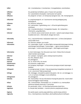 inflict kkt. 1 membebankan. 2 memberikan. 3 mengakibatkan, menimbulkan.
infliction kb. penderitaan (of defeat. pain). 2 hukum (of a penalty).
inflow kb. 1 perpindahan (of people). 2 pemasukan (of capital).
influence kb. pengaruh. to have i. on mempunyai pengaruh atas. -kkt. mempengaruhi.
influential ks. yang berpengaruh. an i. businessman seorang pedagang yang
berpengaruh.
influenza kb. influensa, inpluensa.
influx kb. 1 pemasukan. 2 gelombang, arus. i. of tourists gelombang para
wisatawan.
inform kkt. 1 memberitahu(kan). 2 mengatakan kepada. -kki. melaporkan. -
informed ks. yang diberitahu.
informal ks. 1 informil, secara ramah-tamah, tak resmi. i. speech a) percakapan biasa.
b) pidato tak resmi. -informally kk. dengan tak resmi.
informality kb. (j. -ties) keinformilan, hal/jeadaan tidak resmi. i. of dress (ber)pakaian
secara tidak resmi.
informant kb. informan, pelapor, juru tunjuk.
information kb. 1 keterangan. to get i. on plane flights memperoleh keterangan tentang
penerbangan-penerbangan. 2 penerangan. i. agency kantor/jawatan
penerangan. i. center pusat penerangan. i. desk bagian penerangan.
informative ks. berisi keterangan. Our discussion was most i. Diskusi kita itu banyak
sekali memberi penerangan.
informer kb. 1 pelapor. 2 pengadu, spion, tukang tunjuk (to police).
infra kb. infra, dibawah, dasar.
infraction kb. pelanggaran.
infrared kb., ks. merah infra, inti merah.
infrastructure kb. prasarana, rangka dasar.
infrequency kb. jarangnya, kejarangan. i. of occurrence jarangnya terjadi, kejarangan
kejadian.
infrequent ks. jarang(-jarang). to make i. trips jarang-jarang mengadakan perjalanan. It
is no i. occurrence Tidak jarang terjadi.
infringe kkt. melanggar, menyalahi (a patent hak paten). -kki. to i. on melanggar. to
i. on s.o's privacy melanggar urusan pribadinya.
infringement kb. pelanggaran.
infuriate kkt. memarahkan. He was infuriated at missing the plane Dia marah sekali
karena ketinggalan kapal terbang.
infuse kkt. 1 menanamkan, memasukkan. to i. o's beliefs in s.o. memasukkan
pahamnya kepada seseorang. 2 memompa.
infusion kb. pemasukan, infusi. i. of new blood pemasukan darah biru.
ingenious ks. banyak akal, berbakat. i. inventor penemu yang banyak akalnya.
ingenue kb. wanita awam, wanita yang sederhana, wanita tanpa pretensi.
ingenuity kb. (j. -ties) kepintaran, kecerdikan, akal budi/bulus/kancil, kelihayan.
 