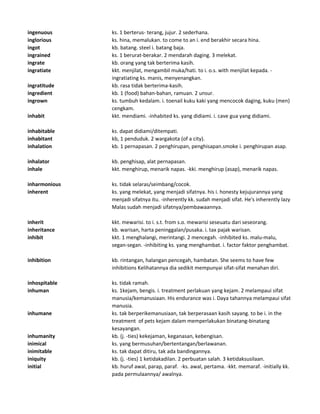 ingenuous ks. 1 berterus- terang, jujur. 2 sederhana.
inglorious ks. hina, memalukan. to come to an i. end berakhir secara hina.
ingot kb. batang. steel i. batang baja.
ingrained ks. 1 berurat-berakar. 2 mendarah daging. 3 melekat.
ingrate kb. orang yang tak berterima kasih.
ingratiate kkt. menjilat, mengambil muka/hati. to i. o.s. with menjilat kepada. -
ingratiating ks. manis, menyenangkan.
ingratitude kb. rasa tidak berterima-kasih.
ingredient kb. 1 (food) bahan-bahan, ramuan. 2 unsur.
ingrown ks. tumbuh kedalam. i. toenail kuku kaki yang mencocok daging, kuku (men)
cengkam.
inhabit kkt. mendiami. -inhabited ks. yang didiami. i. cave gua yang didiami.
inhabitable ks. dapat didiami/ditempati.
inhabitant kb, 1 penduduk. 2 wargakota (of a city).
inhalation kb. 1 pernapasan. 2 penghirupan, penghisapan.smoke i. penghirupan asap.
inhalator kb. penghisap, alat pernapasan.
inhale kkt. menghirup, menarik napas. -kki. menghirup (asap), menarik napas.
inharmonious ks. tidak selaras/seimbang/cocok.
inherent ks. yang melekat, yang menjadi sifatnya. his i. honesty kejujurannya yang
menjadi sifatnya itu. -inherently kk. sudah menjadi sifat. He's inherently lazy
Malas sudah menjadi sifatnya/pembawaannya.
inherit kkt. mewarisi. to i. s.t. from s.o. mewarisi seseuatu dari seseorang.
inheritance kb. warisan, harta peninggalan/pusaka. i. tax pajak warisan.
inhibit kkt. 1 menghalangi, merintangi. 2 mencegah. -inhibited ks. malu-malu,
segan-segan. -inhibiting ks. yang menghambat. i. factor faktor penghambat.
inhibition kb. rintangan, halangan pencegah, hambatan. She seems to have few
inhibitions Kelihatannya dia sedikit mempunyai sifat-sifat menahan diri.
inhospitable ks. tidak ramah.
inhuman ks. 1kejam, bengis. i. treatment perlakuan yang kejam. 2 melampaui sifat
manusia/kemanusiaan. His endurance was i. Daya tahannya melampaui sifat
manusia.
inhumane ks. tak berperikemanusiaan, tak berperasaan kasih sayang. to be i. in the
treatment of pets kejam dalam memperlakukan binatang-binatang
kesayangan.
inhumanity kb. (j. -ties) kekejaman, keganasan, kebengisan.
inimical ks. yang bermusuhan/bertentangan/berlawanan.
inimitable ks. tak dapat ditiru, tak ada bandingannya.
iniquity kb. (j. -ties) 1 ketidakadilan. 2 perbuatan salah. 3 ketidaksusilaan.
initial kb. huruf awal, parap, paraf. -ks. awal, pertama. -kkt. memaraf. -initially kk.
pada permulaannya/ awalnya.
 