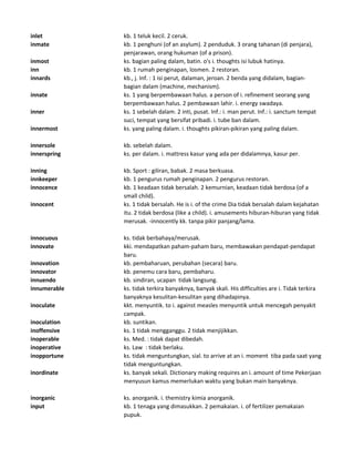 inlet kb. 1 teluk kecil. 2 ceruk.
inmate kb. 1 penghuni (of an asylum). 2 penduduk. 3 orang tahanan (di penjara),
penjarawan, orang hukuman (of a prison).
inmost ks. bagian paling dalam, batin. o's i. thoughts isi lubuk hatinya.
inn kb. 1 rumah penginapan, losmen. 2 restoran.
innards kb., j. Inf. : 1 isi perut, dalaman, jeroan. 2 benda yang didalam, bagian-
bagian dalam (machine, mechanism).
innate ks. 1 yang berpembawaan halus. a person of i. refinement seorang yang
berpembawaan halus. 2 pembawaan lahir. i. energy swadaya.
inner ks. 1 sebelah dalam. 2 inti, pusat. Inf.: i. man perut. Inf.: i. sanctum tempat
suci, tempat yang bersifat pribadi. i. tube ban dalam.
innermost ks. yang paling dalam. i. thoughts pikiran-pikiran yang paling dalam.
innersole kb. sebelah dalam.
innerspring ks. per dalam. i. mattress kasur yang ada per didalamnya, kasur per.
inning kb. Sport : giliran, babak. 2 masa berkuasa.
innkeeper kb. 1 pengurus rumah penginapan. 2 pengurus restoran.
innocence kb. 1 keadaan tidak bersalah. 2 kemurnian, keadaan tidak berdosa (of a
small child).
innocent ks. 1 tidak bersalah. He is i. of the crime Dia tidak bersalah dalam kejahatan
itu. 2 tidak berdosa (like a child). i. amusements hiburan-hiburan yang tidak
merusak. -innocently kk. tanpa pikir panjang/lama.
innocuous ks. tidak berbahaya/merusak.
innovate kki. mendapatkan paham-paham baru, membawakan pendapat-pendapat
baru.
innovation kb. pembaharuan, perubahan (secara) baru.
innovator kb. penemu cara baru, pembaharu.
innuendo kb. sindiran, ucapan tidak langsung.
innumerable ks. tidak terkira banyaknya, banyak skali. His difficulties are i. Tidak terkira
banyaknya kesulitan-kesulitan yang dihadapinya.
inoculate kkt. menyuntik. to i. against measles menyuntik untuk mencegah penyakit
campak.
inoculation kb. suntikan.
inoffensive ks. 1 tidak mengganggu. 2 tidak menjijikkan.
inoperable ks. Med. : tidak dapat dibedah.
inoperative ks. Law : tidak berlaku.
inopportune ks. tidak menguntungkan, sial. to arrive at an i. moment tiba pada saat yang
tidak menguntungkan.
inordinate ks. banyak sekali. Dictionary making requires an i. amount of time Pekerjaan
menyusun kamus memerlukan waktu yang bukan main banyaknya.
inorganic ks. anorganik. i. themistry kimia anorganik.
input kb. 1 tenaga yang dimasukkan. 2 pemakaian. i. of fertilizer pemakaian
pupuk.
 