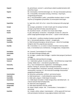 inquest kb. pemeriksaan. coroner's i. pemeriksaan sebab musabab kematian oleh
pemeriksa mayat.
inquire kkt. menanyakan, meminta keterangan. to i. the way menanyakan jalannya. -
kki. 1 menyelidiki, menanyakan tentang. 2 bertanya. -inquiring ks.
mengandung pertanyaan.
inquiry kb. (j. -ries) penyelidikan. public i. penyelidikan keadaan rakyat. to make
inquiries a) mengadakan penyelidikan. b) menanyakan keterangan.
inquisitive ks. ingin tahu, melit. He's of an i. nature Dia mempunyai sifat yang ingin
tahu.
inroad kb. serangan, penjebolan. to make inroads upon his savings membuat
serangan yang hebat terhadap uang tabungannya.
inrush kb. arus/aliran masuk. i. of cold air arus masuk udara dingin.
insane ks. gila, sakit pikiran. to become i. menjadi gila. to have an i. desire for
pickles sangat gila/keranjingan akan asinan. i. asylum rumah sakit jiwa.
insanitary ks. tidak sehat. i. conditions keadaan-keadaan yang tidak sehat.
insanity kb. (j. -ties) penyakit gila/jiwa. to plead i. mengaku gila.
insatiable ks. tidak kenyang-kenyangnya, tak pernah puas. i. desire for knowledge
keinginan akan ilmu yang tak puas-puasnya.
inscribe kkt. 1 menuliskan. to i. o's name in a book menuliskan namanya dalam
buku. 2 memahatkan (on a tombstone). 3 menggoreskan, mengesankan.
inscription kb. 1 prasasti. 2 persembahan (in a book).
inscrutable ks. tak dapat dimengerti/diduga, gaib.
insect kb. serangga. i. powder obat serangga. i. repellant obat pengusir/ pembasmi
serangga.
insecticide kb. insektisda, obat (pembasmi) serangga.
insecure ks. 1 tidak kokoh, gelisah. He seems terribly i. Dia kelihatannya sangat tidak
mantap. 2tidak aman. i. area daerah yang tidak aman.
insecurity kb. (j. -ties) 1 ketidakamanan, kegelisahan. 2 ketidaktegasan, ketidak
kokohan. feeling of i. perasaan tidak mantap/aman/kokoh.
inseminate kkt. 1 menghamilkan, menjantani, memacek, membuahi (of animals). 2
menanamkan, meresapi. to i. the mind with knowledge menanamkan
pengetahuan kedalam jiwa.
insemination kb. kehamilan, pembuahan. artificial i. permainan buatan.
insensate ks. tidak berperasaan. i. cruelty kekejaman yang luar biasa.
insensible ks. tidak sadar, pingsan. 2 tidak dapat merasakan.
insensitive ks. 1 tidak dapat merasakan. 2 tidak mengacuhkan, (ber)tebal-kulit. i. to
criticism berkulit tebal terhadap kritik.
insensitivity kb. tebal-kulit, kekurangpekaan.
inseparable ks. tidak dapat dipisahkan (friends, prefix).
insert kb. sisipan, selipan, selipan. -kkt. 1 memasukkan. 2 menyisipkan. 3
memasang.
insertion kb. 1 sisipan, selitan, selipan. 2 penempatan. i. of the spacecraft into lunar
orbit penempatan kendaraan ruang angkasa kedalam orbit bulan.
 