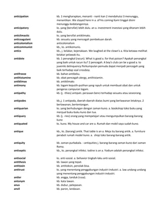 anticipation kb. 1 mengharapkan, menanti - nanti kan 2 mendahului 3 menunggu,
menantikan. We stayed here in a. of his coming Kami tinggal disini
menunggu kedatangannya.
anticipatory ks. yang (bersifat) lebih dulu. an a. investment investasi yang ditanam lebih
dulu.
anticlimactic ks. yang bersifat antiklimaks.
anticoagulant kb. sesuatu yang mencegah pembekuan darah.
anticolonialism anticolonialism
anticommunist kb., ks. antikomunis.
antics kb., j. kelakar, kejenakaan. We laughed at the clown's a. Kita ketawa melihat
kelakar pelawak itu.
antidote kb. 1 penangkal (racun). What is good a. for that poison? Apakah penangkal
yang baik untuk racun itu? 2 pencegah. A boy's club can be a good a. to
juvenile delinquency Perkumpulan pemuda dapat menjadi pencegah yang
baik terhadap soal crossboy.
antifreeze kb. bahan antibeku.
antihistamine kb. obat pencegah alergy, antihistamin.
antiklimax kb. antiklimaks
antimony kb. logam keputih-putihan yang rapuh untuk membuat obat dan untuk
pengeras campuran logam.
antipathy kb. (j. -thies) antipati. perasaan benci terhadap sesuatu atau seseorang.
antipodes kb.,j. 1 antipoda, daerah-daerah diatas bumi yang berlawanan letaknya. 2
berlawanan, bertentangan.
antiquarian ks. yang berhubungan dengan zaman kuno. a. bookshop toko buku yang
menjual buku-buku kuno dan tua.
antiquary kb. (j. -ries) orang yang mempelajari atau mengumpulkan barang-barang
kuno
antiquated ks. kuno. My house and car are a. Rumah dan mobil saya sudah kuno.
antique kb., ks. (barang) antik. That table is an a. Meja itu barang antik. a. furniture
perabot rumah model kuno. a. shop toko barang-barang antik.
antiquity kb. zaman purbakala. --antiquities j. barang-barang zaman kuno dari zaman
Roma.
antiseptic kb., ks. penangkal infeksi. Iodine is an a. Yodium adalah penangkal infeksi.
antisocial ks. anti-sosial. a. behavior tingkah-laku anti-sosial.
antithesis kb. lawan yang tepat.
antitoxin kb. antitoksin, penolak bisa.
antitrust ks. yang menentang penggabungan industri-industri. a. law undang-undang
yang menentang penggabungan industri-industri.
antler kb. angga, tanduk (rusa).
antonym kb. kata lawan.
anus kb. dubur, pelepasan.
anvil kb. paron, landasan.
 