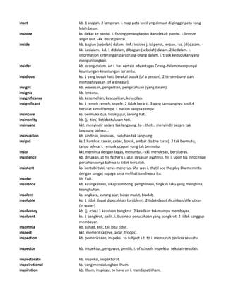 inset kb. 1 sisipan. 2 lampiran. i. map peta kecil yng dimuat di pinggir peta yang
lebih besar.
inshore ks. dekat ke pantai. i. fishing penangkapan ikan dekat- pantai. i. breeze
angin laut. -kk. dekat pantai.
inside kb. bagian (sebelah) dalam. -Inf.: insides j. isi perut, jeroan. -ks. (di)dalam. -
kk. kedalam. -kd. 1 didalam, dibagian (sebelah) dalam. 2 kedalam. i.
information keterangan dari orang-orang dalam. i. track kedudukan yang
menguntungkan.
insider kb. orang-dalam. An i. has certain advantages Orang-dalam mempunyai
keuntungan-keuntungan tertentu.
insidious ks. 1 yang busuk hati, berakal busuk (of a person). 2 tersembunyi dan
membahayakan (of a disease).
insight kb. wawasan, pengertian, pengetahuan (yang dalam).
insignia kb. lencana.
insignificance kb. keremehan, kesepelean, kekecilan.
insignificant ks. 1 remeh remeh, sepele. 2 tidak berarti. 3 yang tampangnya kecil.4
bersifat kintel/tempe. i. nation bangsa tempe.
insincere ks. bermuka dua, tidak jujur, serong hati.
insincerity kb. (j. -ties) ketidaktulusan hati.
insinuate kkt. menyindir secara tak langsung. to i. that... menyindir secara tak
langsung bahwa...
insinuation kb. sindiran, insinuasi, tuduhan tak langsung.
insipid ks.1 hambar, tawar, cabar, boyak, ambar (to the taste). 2 tak bermutu,
tanpa selera. i. remark ucapan yang tak bermutu.
insist kkt.meminta dengan tegas, menuntut. -kki. mendesak, bersikeras.
insistence kb. desakan. at his father's i. atas desakan ayahnya. his i. upon his innocence
pertahanannya bahwa ia tidak bersalah.
insistent ks. bertubi-tubi, terus-menerus. She was i. that I see the play Dia meminta
dengan sangat supaya saya melihat sandiwara itu.
insofar lih FAR.
insolence kb. keangkaraan, sikap sombong, penghinaan, tingkah laku yang menghina,
keangkuhan.
insolent ks. angkara, kurang ajar, besar mulut, biadab.
insoluble ks. 1 tidak dapat dipecahkan (problem). 2 tidak dapat dicairkan/dilarutkan
(in water).
insolvency kb. (j. -cies) 1 keadaan bangkrut. 2 keadaan tak mampu membayar.
insolvent ks. 1 bangkrut, pailit. i. business perusahaan yang bangkrut. 2 tidak sanggup
membayar.
insomnia kb. suhad, arik, tak bisa tidur.
inspect kkt. memeriksa (eye, a car, troops).
inspection kb. pemeriksaan, inspeksi. to subject s.t. to i. menyuruh periksa sesuatu.
inspector kb. inspektur, pengawas, penilik. i. of schools inspektur sekolah-sekolah.
inspectorate kb. inspeksi, inspektorat.
inspeirational ks. yang mendatangkan ilham.
inspiration kb. ilham, inspirasi. to have an i. mendapat ilham.
 