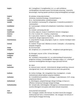inspire kkt. 1 mengilhami. 2 mengilhamkan. to i. s.o. with confidence
membangkitkan rasa kepercayaan/ hormat pada seseorang. -inspired ks.
bersemangat. inspiring speaker pembicara yang membangkitkan semangat.
inspirer kb. penjiwa, orang yang menjiwai.
inst. 1[institute, institution] lembaga. 2 [instant] bulan ini.
instability kb. (j. -ties) ketidakstabilan, ketidakmantapan.
instal(l) kkt. (installed) 1 memasang (TV, refrigerator). 2 melantik (a president). 3
menempatkan.
installation kb. 1 pemasangan, instalasi (of a telephone). 2 pelantikan, instalasi (of a
governor).
installer kb. instalatir, pemasang alat-alat.
installment kb. cicilan, angsuran. to pay in installments mencicil, mengangsur.
instance kb. 1 hal. 2 contoh. for i. misalnya, umpamanya.
instant kb. 1 saat, jenak. 2 bulan ini. 3 segera. -ks. seketika. i. coffee kopi tubruk. -
instantly kk. dengan segera/serta-merta.
instantaneous ks. yang seketika itu juga, yang segera. to get an i. reaction mendapat reaksi
seketika itu juga.
instead kk. malahan. He got mad i. Malahan ia marah. 2 daripada. i. of complaining
daripada mengeluh.
instep kb. kura-kura kaki.
instigate kkt. menghasut. to i. a movement for... menghasut suatu gerakan guna...
instigation kb. dorongan, anjuran. at the i. of atas dorongan.
instigator kb. penghasut.
instil(l) kkt. (instilled) 1 menanamkan. to i. an understanding of menanamkan
pengertian tentang. 2 membangkitkan berangsur-angsur. to i. a feeling of
reverence membangkitkan berangsur-angsur perasaan hormat.
instinct kb. naluri.
instinctive ks. menurut naluri, naluriah. -instinctively kk. dengan sendirinya, menurut
naluri/gerak hati. to act i. bertindak menurut naluri atau gerak hati.
institute kb. institut, lembaga. -kkt. mengadakan (law, investigation). a newly
instituted post sebuah jabatan yang baru diadakan.
institution kb. 1 (establishment) pendirian. 2 lembaga. 3 adat kebiasaan. 4 Inf.: orang
yang banyak dikenal.
institutional ks. kelembagaan, yang berhubungan dengan lembaga. to have an i.
affiliation mempunyai hubungan dengan lembaga.
institutionalize kkt. menjadi adat, melembagakan. Managamy is institutionalized in many
societies Monogami merupakan adat dalam banyak masyarakat.
instr. [instrumental] instrumental.
instruct kkt. 1 mengajar, melatih. She instructs his child in tennis Dia mengajar
anaknya bermain tenis. 2 memerintahkan. -kki. mengajar. He instructs in
swimming Dia mengajar berenang.
 