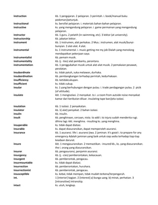 instruction kb. 1 pengajaran. 2 pelajaran. 3 perintah. i. book/manual buku
pedoman/petunjuk.
instructional ks. bersifat pelajaran. i. materials bahan-bahan pelajaran.
instructive ks. yang mengandung pelajaran. i. game permainan yang mengandung
pelajaran.
instructor kb. 1 guru. 2 pelatih (in swimming, etc). 3 lektor (at university).
instructorship kb. jabatan lektor.
instrument kb. 1 instrumen, alat perkakas. 2 Mus.: instrumen, alat musik/bunyi-
bunyian. 3 alat-alat. 4 alat.
instrumental ks. 1 instrumental. i. music getting me my job Dialah yang menolong
mendapatkan pekerjaan saya.
instrumentalist kb. pemain musik.
instrumentality kb. (j. -ties) alat pembantu, perantara.
instrumentation kb. 1 penggubahan musik untuk alat-alat musik. 2 pemakaian pesawat,
peralatan.
insubordinate ks. tidak patuh, suka melawan, durhaka.
insubordination kb. pembangkangan terhadap perintah, kedurhakaan.
insufficiency kb. ketidakcukupan.
insufficient ks. tidak cukup.
insular ks. 1 yang berhubungan dengan pulau. i. trade perdagangan pulau. 2 picik
(of attitude).
insulate kkt. 1 mengisolasi. 2 menyekat. to i. a room from autside noise menyekat
kamar dari keributan diluar. insulating tape ban/pita isolasi.
insulation kb. 1 isolasi. 2 penyekatan.
insulator kb. 1( alat) penyekat. 2 bahan isolasi.
insulin kb. insulin.
insult kb. penghinaan, cercaan, nista. to add i. to injury sudah menderita rugi.
dihina lagi.-kkt. menghina. -insulting ks. yang menghina.
insuperable ks. tidak dapat diatasi.
insurable ks. dapat diasuransikan, dapat memperoleh asuransi.
insurance kb. 1 asuransi. life i. asuransi jiwa. 2 jaminan. It's good i. to prepare for any
emergency Adalah jaminan yang baik untuk siap sedia terhadap tiap-tiap
keadaan darurat.
insure kkt. 1 mengasuransikan. 2 memastikan. -insured kb., ks. yang diasuransikan.
the i. orang yang diasuransikan.
insurer kb. pengasuransi, penjamin asuransi.
insurgency kb. (j. -cies) pemberontakan, kekacauan.
insurgent kb. pemberontak, pengacau.
insurmountable ks. tidak dapat diatasi.
insurrection kb. pemberontakan, huruhara.
insurrectionist kb. pemberontak, pengacau.
insusceptible ks. kebal, tidak mempan, tidak mudah terkena/terpengaruh.
int. 1 [interior] bagian. 2 [interest] a) bunga uang. b) minat, perhatian. 3
[intransitive] intransitip.
intact ks. utuh, lengkap.
 