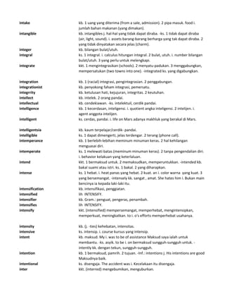 intake kb. 1 uang yang diterima (from a sale, admission). 2 pipa masuk. food i.
jumlah bahan makanan (yang dimakan).
intangible kb. intangibles j. hal-hal yang tidak dapat diraba. -ks. 1 tidak dapat diraba
(air, light, sound). i. assets barang-barang berharga yang tak dapat diraba. 2
yang tidak dinyatakan secara jelas (charm).
integer kb. bilangan bulat/utuh.
integral ks. 1 integral. i. calculus hitungan integral. 2 bulat, utuh. i. number bilangan
bulat/utuh. 3 yang perlu untuk melengkapi.
integrate kkt. 1 mengintegrasikan (schools). 2 menyatu-padukan. 3 menggabungkan,
mempersatukan (two towns into one). -integrated ks. yang digabungkan.
integration kb. 1 (racial) integrasi, pengintegrasian. 2 penggabungan.
integrationist kb. penyokong faham integrasi, pemersatu.
integrrity kb. ketulusan hati, kejujuran, integritas. 2 keutuhan.
intellect kb. intelek. 2 orang pandai.
intellectual kb. cendekiawan. -ks. intelektuil, cerdik pandai.
intelligence kb. 1 kecerdasan, inteligensi. i. quotient angka inteligensi. 2 intelijen. i.
agent anggota intelijen.
intelligent ks. cerdas, pandai. i. life on Mars adanya makhluk yang berakal di Mars.
intelligentsia kb. kaum terpelajar/cerdik- pandai.
intelligible ks. 1 dapat dimengerti, jelas terdengar. 2 terang (phone call).
intemperance kb. 1 berlebih-lebihan meminum minuman keras. 2 hal kehilangan
menguasai diri.
intemperate ks. 1 melewati batas (meminum minuman keras). 2 tanpa pengendalian diri.
i. behavior kelakuan yang keterlaluan.
intend kkt. 1 bermaksud untuk. 2 memaksudkan, memperuntukkan. -intended kb.
bakal suami atau istri. ks. 1 bakal. 2 yang diharapkan.
intense ks. 1 hebat. i. heat panas yang hebat. 2 kuat. an i. color warna yang kuat. 3
yang bersemangat. -intensely kk. sangat , amat. She hates him i. Bukan main
bencinya ia kepada laki-laki itu.
intensification kb. intensifikasi, penggiatan.
intensified lih INTENSIFY.
intensifier kb. Gram.: penguat, pengeras, penambah.
intensifies lih INTENSIFY.
intensify kkt. (intensified) mempersemangat, memperhebat, mengintensipkan,
memperkuat, meningkatkan. to i. o's efforts memperhebat usahanya.
intensity kb. (j. -ties) kehebatan, intensitas.
intensive ks. intensip. i. course kursus yang intensip.
intent kb. maksud. My i. was to be of assistance Maksud saya ialah untuk
membantu. -ks. asyik. to be i. on bermaksud sungguh-sungguh untuk. -
intently kk. dengan tekun, sungguh-sungguh.
intention kb. 1 bermaksud, pamrih. 2 tujuan. -Inf.: intentions j. His intentions are good
Maksudnya baik.
intentional ks. disengaja. The accident was i. Kecelakaan itu disengaja.
inter kkt. (interred) mengebumikan, menguburkan.
 