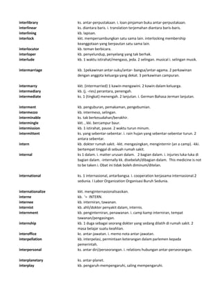 interlibrary ks. antar-perpustakaan. i. loan pinjaman buku antar-perpustakaan.
interlinear ks. diantara baris. i. translation terjemahan diantara baris-baris.
interlining kb. lapisan.
interlock kkt. mempersambungkan satu sama lain. interlocking membership
keanggotaan yang berpautan satu sama lain.
interlocutor kb. teman berbicara.
interloper kb. penyelundup, penyelang yang tak berhak.
interlude kb. 1 waktu istirahat/mengaso, jeda. 2 selingan. musical i. selingan musik.
intermarriage kb. 1pekawinan antar-suku/antar- bangsa/antar-agama. 2 perkawinan
dengan anggota keluarga yang dekat. 3 perkawinan campuran.
intermarry kkt. (intermarried) 1 kawin-mengawini. 2 kawin dalam keluarga.
intermediary kb. (j. -ries) perantara, penengah.
intermediate ks. 1 (tingkat) menengah. 2 lanjutan. i. German Bahasa Jerman lanjutan.
interment kb. penguburan, pemakaman, pengebumian.
intermezzo kb. intermeso, selingan.
interminable ks. tak berkesudahan/berakhir.
intermingle kkt. , kki. bercampur baur.
intermission kb. 1 istirahat, pause. 2 waktu turun minum.
intermittent ks. yang sebentar-sebentar. i. rain hujan yang sebentar-sebentar turun. 2
antara sebentar.
intern kb. dokter rumah sakit. -kkt. mengasingkan, menginternir (an a camp). -kki.
bertempat tinggal di sebuah rumah sakit.
internal ks 1 dalam. i. matter urusan dalam. 2 bagian dalam. i. injuries luka-luka di
bagian dalam. -internally kk. disebelah/dibagian dalam. This medicine is not
to be taken i. Obat ini tidak boleh diminum/ditelan.
international ks. 1 internasional, antarbangsa. i. cooperation kerjasama internasional.2
sedunia. I Labor Organization Organisasi Buruh Sedunia.
internationalize kkt. menginternasionalisasikan.
interne kb. '= INTERN.
internee kb. interniran, tawanan.
internist kb. ahli/dokter penyakit dalam, internis.
internment kb. penginterniran, penawanan. i. camp kamp interniran, tempat
tawanan/pengasingan.
internship kb. 1 duga sebagai seorang dokter yang sedang dilatih di rumah sakit. 2
masa belajar suatu keahlian.
interoffice kc. antar-jawatan. i. memo nota antar-jawatan.
interpellation kb. interpelasi, permintaan keterangan dalam parlemen kepada
pemerintah.
interpersonal ks. antar diri/perseorangan. i. relations hubungan antar-perseorangan.
interplanetary ks. antar-planet.
interplay kb. pengaruh-mempengaruhi, saling mempengaruhi.
 