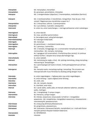 interpolate kkt. menyisipkan, menambah.
interpolation kb. penyisipan, penambahan, interpolasi.
interpose kkt. 1 mengemukakan (objection). 2 menempatkan, meletakkan (barriers).
interpret kkt. 1 menterjemahkan. 2 menafsirkan, mengartikan. How do you i. that
remark ? Bagaimana kau menafsirkan ucapan itu ?
interpretation kb. 1 interpretasi, tafsiran. 2 penterjemahan.
interpreter kb. 1 juru bahasa. 2 penafsir, tukang tafsir.
interracial ks. antar-ras, antar (suku) bangsa. i. marriage perkawinan antar-sukubangsa.
interregional ks. antar-daerah.
interregnum kb. masa peralihan pemerintahan.
interrelated ks. bersangkut-paut, saling berhubungan.
interrelation(ship) kb. hubungan timbal-balik.
interrogate kkt. menanyai.
interrogation kb. pemeriksaan. i. mark/point tanda tanya.
interrogator kb. 1 penanya. 2 pemeriksa.
interrupt kkt. 1 menyela, mengganggu. to i. a conversation menyela percakapan. 2
memecahkan. -kki. menyela, memotong
interruption kb. 1 gangguan (of conversation). 2 terhentinya (bus service). to continue
without further i. berjalan terus tanpa ada halangan lagi.
interscholastic ks. antar-sekolah.
intersect kkt. memotong (an angle, a line). -kki. potong-memotong, silang-menyilang. -
intersecting ks. berpotongan.
intersection kb. 1 persimpangan (of road or street). 2 titik potong/pertemuan (of two
lines).
intersperse kkt. menyela-nyelai, menyelang-nyelingi, menyelingi. The occasion was
interspersed with music Peristiwa itu diselang-selingi dengan musik.
interstate ks. antar-negarabagian. i. highway jalan-raya antar-negarabagian.
interstellar ks. antar-bintang. i. space angkasa antar-bintang.
interstice kb. celah, sela.
intertwine kkt., kki. menjalin, berjalin.
interurban ks. interlokal, antar-kota.
interval kb. 1 jarak waktu, waktu jeda. at intervals sebentar-sebentar, sewaktu-
waktu. 2selingan.
intervene kki. 1 menghalangi. 2 campur tangan.
intervention kb. intervensi, campur tangan.
interview kb. interpiu, wawancara, tanya-jawab. to hold an i. mengadakan
wawancara. -kkt. menginterpiu, mengadakan wawancara, mewawancarai. -
interviewing kb. pewawancaraan.
interviewee kb. orang yang diinterpiu/diwawancarai.
interviewer kb. penginterpiu, pewawancara.
interweave kkt. (interwove, interwoven) berjalin, menjalin(kan). to i. truth with fiction
menjalin-jalinkan khayalan kedalam kebenaran.
interwove(n) lih INTERWEAVE.
intestate intestate
 