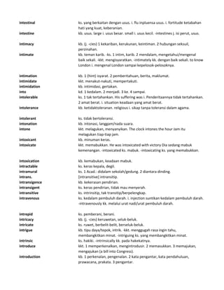 intestinal ks. yang berkaitan dengan usus. i. flu inpluensa usus. i. fortitude ketabahan
hati yang kuat, keberanian.
intestine kb. usus. large i. usus besar. small i. usus kecil. -intestines j. isi perut, usus.
intimacy kb. (j. -cies) 1 kekariban, kerukunan, keintiman. 2 hubungan seksuil,
perzinahan.
intimate kb. teman karib. -ks. 1 intim, karib. 2 mendalam, mengetahui/mengenal
baik sekali. -kkt. mengisyaratkan. -intimately kk. dengan baik sekali. to know
London i. mengenal London sampai kepelosok-pelosoknya.
intimation kb. 1 (hint) isyarat. 2 pemberitahuan, berita, maklumat.
intimidate kkt. menakut-nakuti, mempertakuti.
intimidation kb. intimidasi, gertakan.
into kd. 1 kedalam. 2 menjadi. 3 ke. 4 sampai.
intolerable ks. 1 tak tertahankan. His suffering was i. Penderitaannya tidak tertahankan.
2 amat berat. i. situation keadaan yang amat berat.
intolerance kb. ketidaktoleranan. religious i. sikap tanpa toleransi dalam agama.
intolerant ks. tidak bertoleransi.
intonation kb. intonasi, langgam/nada suara.
intone kkt. melagukan, menyanyikan. The clock intones the hour Jam itu
melagukan tiap-tiap jam.
intoxicant kb. minuman keras.
intoxicate kkt. memabukkan. He was intoxicated with victory Dia sedang mabuk
kemenangan. -intoxicated ks. mabuk. -intoxicating ks. yang memabukkan.
intoxication kb. kemabukan, keadaan mabuk.
intractable ks. keras kepala, degil.
intramural ks. 1 Acad.: didalam sekolah/gedung. 2 diantara dinding.
intrans. [intransitive] intransitip.
intransigence kb. kekerasan pendirian.
intransigent ks. keras pendirian, tidak mau menyerah.
intransitive ks. intrinsitip, tak transitip/berpelengkap.
intravenous ks. kedalam pembuluh darah. i. injection suntikan kedalam pembuluh darah.
-intravenously kk. melalui urat nadi/urat pembuluh darah.
intrepid ks. pemberani, berani.
intricacy kb. (j. -cies) keruwetan, seluk-beluk.
intricate ks. ruwet, berbelit-belit, berseluk-beluk.
intrigue kb. tipu daya/tepok, intrik. -kkt. menggugah rasa ingin tahu,
membangkitkan minat. -intriguing ks. yang membangkitkan minat.
intrinsic ks. hakiki. -intrinsically kk. pada hakekatnya.
introduce kkt. 1 memperkenalkan, mengintrodusir. 2 memasukkan. 3 memajukan,
mengajukan (a bill into Congress).
introduction kb. 1 perkenalan, pengenalan. 2 kata pengantar, kata pendahuluan,
prawacana, prakata. 3 pengantar.
 