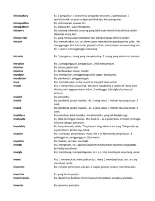 introductory ks. 1 pengantar. i. economics pengantar ekonomi. 2 pembukaan. i.
words/remaks ucapan-ucapan pembukaan, kata pengantar.
introspection kb. instrospeksi, mawas diri.
introspektive ks. mawas diri, suka introspeksi.
introvert kb. seorang introvert, seorang yang lebih suka memikirkan dirinya sendiri
daripada orang lain.
introverted ks. yang memusatkan perhatian dan pikiran kepada dirinya sendiri.
intrude kkt. memaksakan. to i. o's views upon memaksakan pendapatnya pada. -kki.
mengganggu. to i. into other people's affairs mencampuri urusan orang lain.
to i. upon s.o mengganggu seseorang.
intruder kb. 1 pengacau, orang yang menyelundup. 2 orang yang suka turut campur.
intrusion kb. 1 penggangguan, pengacauan. 2 hal mencampuri.
intuition kb. intuisi, gerak hati.
intuitive ks. berdasarkan intuisi, intuitif.
inundate kkt. membanjiri, menggenangi (with water, brochures).
inundation kb. pembanjiri, penggenangan.
inure kkt. membiasakan. to be inured to menjadi biasa untuk.
invade kkt. 1 menyerbu (a country). We were invaded by a swarm of bees Kami
diserbu oleh segerombolan lebah. 2 melanggar (the rights/ privacy of
others).
invader kb. penyerbu.
invalid kb. penderita cacad, invalide. -ks. 1 yang cacat. i. mother ibu yang cacat. 2
sakit.
invalid kb. penderita cacad, invalide. -ks. 1 yang cacat. i. mother ibu yang cacat. 2
sakit.
invalidate kkt.membuat tidak berlaku. -invalidated ks. yang tak berlaku lagi.
invaluable ks. tidak terhingga nilainya. This book is i. as a guide Buku ini tidak terhingga
nilainya sebagai penuntun.
invariably kk. tanpa kecuali, selalu. The phone i. rings when I am busy Telepon tetap
saja berbunyi ketika saya sibuk.
invasion kb. 1 serbuan, penyerbuan, invasi. the i. of Normandy penyerbuan. 2
pelanggaran, penggangguan (of privacy).
invective kb. makian, cercaan, cacimaki.
inveigh kki. mengecam. to i. against socialism melancarkan kecaman yang pedas
terhadap sosialisme.
inveigle kkt. membujuk, memperdayakan. to i. s.o. into membujuk seseorang untuk.
invent kkt. 1 menemukan, menciptakan (s.t. new). 2 membuat-buat. to i. a story
membuat cerita.
invention kb. 1 (hasil) penemuan, ciptaan. 2 isapan jempol, rekaan, hasil khayalan.
inventive ks. yang berdayacipta.
inventiveness kb. dayatemu, keahlian menemukan/menciptakan sesuatu yang baru.
inventor kb. penemu, pencipta.
 