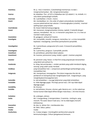 inventory kb. (j. -ries) 1 inventaris. 2 (stocktaking) inventarisasi. to take i.
menginventarisasikan. -kkt. menginventarisasikan.
inverse kb. kebalikan. The i. of 1/2 is 2 Kebalikan dari 1/2 adalah 2. -ks. terbalik. in i.
ratio dalam perbandingan terbalik.
inversion kb. 1 pembalikan. 2 Gram.: inversi.
invert kkt. membalikkan. to i. the order of subject and predicate membalikkan
susunan pokok kalimat dan sebutan. 2 menelungkupkan (a bottle). -inverted
spelling ejaan yang terbalik.
invertebrate kb. hewan tidak bertulang punggung
invest kkt. imenanam, menginvestasikan (money, capital). 2 melantik dengan
upacara, menobatkan. -kki. to i. in menanam uang dalam. to i. in a new car
membeli mobil yang baru.
investation kb. gangguan, serbuan (of insects).
investigate kkt. menyelidiki, meneliti, mengusut, memeriksa. to i. a crime menyelidiki
kejahatan. investigating committee panitia/komisi penyelidik.
investigation kb. 1 pemeriksaan, pengusutan (of a case). 2 (research) penyelidikan,
penelitian.
investigator kb. 1 pemeriksa, pengusut. 2 penyelidik, peneliti.
investiture kb. pentahbisan, pelantikan dalam jabatan.
investment kb. investasi, penanaman (uang, modal). a good i. investasi yang baik.
investor kb. penanam uang. heavy i. in that firm orang yang banyak menanamkan
uang dalam perusahaan itu.
inveterate ks. tetap, berurat-berakar. i. smoker perokok yang sudah mendarah daging,
seorang yang sudah candu merokok.
invidious yang menyakitkan hati. i. comparisons perbandingan-perbandingan yang
menyakitkan hati.
invigorate kkt. memperkuat, menyegarkan. This lotion invigorates the skin Air
pembersih ini memperkuat dan menghidupkan kulit. -invigorating ks. yang
menghidupkan/menyegarkan (air).
invincible ks. tak terkalahkan. i. courage keberanian yang tidak terkalahkan.
inviolable ks. tidak diganggu-gugat. The king's person was i. Diri raja tidak dapat
diganggu-gugat.
invisibility kb. limunan.
invisible ks. tak kelihatan, limunan, siluman, gaib. Bacteria are i ; to the naked eye
Kuman-kuman tidak dapat dilihat dengan mata biasa. i. ink tinta limunan.
invitation kb. undangan, uleman.
invite kkt. 1 mengundang. 2 mempersilakan. 3 meminta. -inviting ks. yang
menarik. The water doesn't look very i. Air itu tidak begitu menarik
kelihatannya.
invocation kb. doa. to deliver the i. membacakan doa.
invoice kb. faktir, faktur, paktur.
invoke invoke
involuntary ks. 1 tanpa sengaja. i manslaughter pembunuhan yang tak
berencana/sengaja. 2 diluar (pengawasan) kemauan.
 
