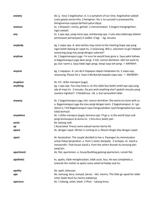 anxiety kb. (j. -ties) 1 kegelisahan. A. is a symptom of our time. Kegelisahan adalah
suatu gejala zaman kita. 2 keinginan. His a. to succeed is praiseworthy
Keinginannya supaya berhasil patut dipuji
anxious ks. 1 khawatir, cemas, gelisah. 2 mencemaskan. 3 (eager) menginginkan,
ingin (sekali)
any ks. 1 apa saja, yang mana saja, sembarang saja. 2 satu atau beberapa (dalam
pertanyaan-pertanyaan).3 sedikit. 4 lagi. --kg. sesuatu.
anybody kg. 1 siapa saja. A. who wishes may come to the meeting Siapa saja yang
ingin boleh datang ke rapat itu. 2 seseorang. Will a. volunteer to go? Adakah
seseorang yang mau pergi dengan sukarela?
anyhow kk. 1 bagaimanapun juga. I'm sure he would have gone a. Saya yakin bahwa
ia bagaimanapun juga akan pergi. 2 toh, namun demikian. Idid not want to
go, but I went a. Saya tidak ingin pergi, tetapi saya toh pergi. '= ANYWAY.
anyone kg. 1 siapapun. A. can do it Siapapun dapat melakukan itu. 2 siapa saja,
seseorang. Please let a. have it Berikanlah kepada siapa saja. '= ANYBODY.
anyplace kk. Inf.: di/ke manapun (juga).
anything kg. 1 apa saja. You may have a. on this table Kau boleh ambil apa saja yang
ada di meja ini. 2 sesuatu. Do you wish anything else? apakah sesuatu yang
saudara inginkan? 3 faedahnya.--kk. a. but samasekali tidak.
anyway kk. 1 bagaimanapun juga, toh, namun demikian. She wants to come with us
a. Bagaimanapun juga dia mau pergi dengan kami. 2 bagaimanapun. A. I go
about it, I fail Bagaimanapun saya mengusahakan nya/mengerjakannya saya
tidak berhasil.
anywhere kk. 1 di/ke manapun (juga), kemana saja. I'll go a. in the world Saya sudi
pergi kemanapun di dunia ini. 2 kira-kira, boleh jadi..
aorta kb. batang nadi.
ap ( Associated Press) nama sebuah kantor berita AS.
apace kk. dengan cepat. Winter is coming on a. Musim dingin tiba dengan cepat.
apart kk. berpisahan. The couple decided to live a. Pasangan itu memutuskan
untuk hidup berpisahan. a. from 1 selain daripada. 2 terlepas. to stand a.
menyendiri. That house stand a. from the others Rumah itu terasing dari
yang lain.
apartment kb. flat, apartemen. a. house/building gedung apartemen, rumah flat.
apathetic ks. apatis, tidak menghiraukan, tidak acuh, lesu. He was completely a.
towards the matter Ia apatis sama sekali terhadap soal itu.
apathy kb. apati, kelesuan.
ape kb. siamang, kera, monyet, beruk. --kkt. meniru. The little gir aped her older
sister Gadis kecil itu meniru kakaknya.
aperture. kb. 1 lobang, celah, lekah. 2 Phot. : lubang lensa.
 