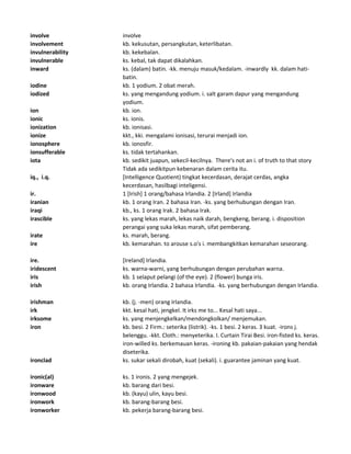 involve involve
involvement kb. kekusutan, persangkutan, keterlibatan.
invulnerability kb. kekebalan.
invulnerable ks. kebal, tak dapat dikalahkan.
inward ks. (dalam) batin. -kk. menuju masuk/kedalam. -inwardly kk. dalam hati-
batin.
iodine kb. 1 yodium. 2 obat merah.
iodized ks. yang mengandung yodium. i. salt garam dapur yang mengandung
yodium.
ion kb. ion.
ionic ks. ionis.
ionization kb. ionisasi.
ionize kkt., kki. mengalami ionisasi, terurai menjadi ion.
ionosphere kb. ionosfir.
ionsufferable ks. tidak tertahankan.
iota kb. sedikit juapun, sekecil-kecilnya. There's not an i. of truth to that story
Tidak ada sedikitpun kebenaran dalam cerita itu.
iq., i.q. [Intelligence Quotient) tingkat kecerdasan, derajat cerdas, angka
kecerdasan, hasilbagi inteligensi.
ir. 1 [Irish] 1 orang/bahasa Irlandia. 2 [Irland] Irlandia
iranian kb. 1 orang Iran. 2 bahasa Iran. -ks. yang berhubungan dengan Iran.
iraqi kb., ks. 1 orang Irak. 2 bahasa Irak.
irascible ks. yang lekas marah, lekas naik darah, bengkeng, berang. i. disposition
perangai yang suka lekas marah, sifat pemberang.
irate ks. marah, berang.
ire kb. kemarahan. to arouse s.o's i. membangkitkan kemarahan seseorang.
ire. [Ireland] Irlandia.
iridescent ks. warna-warni, yang berhubungan dengan perubahan warna.
iris kb. 1 selaput pelangi (of the eye). 2 (flower) bunga iris.
irish kb. orang Irlandia. 2 bahasa Irlandia. -ks. yang berhubungan dengan Irlandia.
irishman kb. (j. -men) orang Irlandia.
irk kkt. kesal hati, jengkel. It irks me to... Kesal hati saya...
irksome ks. yang menjengkelkan/mendongkolkan/ menjemukan.
iron kb. besi. 2 Firm.: seterika (listrik). -ks. 1 besi. 2 keras. 3 kuat. -irons j.
belenggu. -kkt. Cloth.: menyeterika. I. Curtain Tirai Besi. iron-fisted ks. keras.
iron-willed ks. berkemauan keras. -ironing kb. pakaian-pakaian yang hendak
diseterika.
ironclad ks. sukar sekali dirobah, kuat (sekali). i. guarantee jaminan yang kuat.
ironic(al) ks. 1 ironis. 2 yang mengejek.
ironware kb. barang dari besi.
ironwood kb. (kayu) ulin, kayu besi.
ironwork kb. barang-barang besi.
ironworker kb. pekerja barang-barang besi.
 