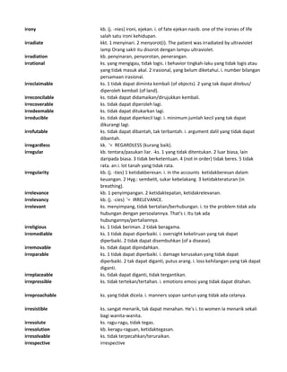 irony kb. (j. -nies) ironi, ejekan. i. of fate ejekan nasib. one of the ironies of life
salah satu ironi kehidupan.
irradiate kkt. 1 menyinari. 2 menyorot(i). The patient was irradiated by ultraviolet
lamp Orang sakit itu disorot dengan lampu ultraviolet.
irradiation kb. penyinaran, penyorotan, penerangan.
irrational ks. yang mengigau, tidak logis. i behavior tingkah-laku yang tidak logis atau
yang tidak masuk akal. 2 irasional, yang belum diketahui. i. number bilangan
persamaan irasional.
irreclaimable ks. 1 tidak dapat diminta kembali (of objects). 2 yang tak dapat ditebus/
diperoleh kembali (of land).
irreconcilable ks. tidak dapat didamaikan/dirujukkan kembali.
irrecoverable ks. tidak dapat diperoleh lagi.
irredeemable ks. tidak dapat ditukarkan lagi.
irreducible ks. tidak dapat diperkecil lagi. i. minimum jumlah kecil yang tak dapat
dikurangi lagi.
irrefutable ks. tidak dapat dibantah, tak terbantah. i. argument dalil yang tidak dapat
dibantah.
irregardless kk. '= REGARDLESS (kurang baik).
irregular kb. tentara/pasukan liar. -ks. 1 yang tidak ditentukan. 2 luar biasa, lain
daripada biasa. 3 tidak berketentuan. 4 (not in order) tidak beres. 5 tidak
rata. an i. lot tanah yang tidak rata.
irregularity kb. (j. -ties) 1 ketidakberesan. i. in the accounts ketidakberesan dalam
keuangan. 2 Hyg.: sembelit, sukar kebelakang. 3 ketidakteraturan (in
breathing).
irrelevance kb. 1 penyimpangan. 2 ketidaktepatan, ketidakrelevanan.
irrelevancy kb. (j. -cies) '= IRRELEVANCE.
irrelevant ks. menyimpang, tidak bertalian/berhubungan. i. to the problem tidak ada
hubungan dengan persoalannya. That's i. Itu tak ada
hubungannya/pertaliannya.
irreligious ks. 1 tidak beriman. 2 tidak beragama.
irremediable ks. 1 tidak dapat diperbaiki. i. oversight kekeliruan yang tak dapat
diperbaiki. 2 tidak dapat disembuhkan (of a disease).
irremovable ks. tidak dapat dipindahkan.
irreparable ks. 1 tidak dapat diperbaiki. i. damage kerusakan yang tidak dapat
diperbaiki. 2 tak dapat diganti, putus arang. i. loss kehilangan yang tak dapat
diganti.
irreplaceable ks. tidak dapat diganti, tidak tergantikan.
irrepressible ks. tidak tertekan/tertahan. i. emotions emosi yang tidak dapat ditahan.
irreproachable ks. yang tidak dicela. i. manners sopan santun yang tidak ada celanya.
irresistible ks. sangat menarik, tak dapat menahan. He's i. to women Ia menarik sekali
bagi wanita-wanita.
irresolute ks. ragu-ragu, tidak tegas.
irresolution kb. keragu-raguan, ketidaktegasan.
irresolvable ks. tidak terpecahkan/teruraikan.
irrespective irrespective
 