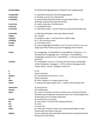 irresponsibility kb. ketidak-bertanggungjawaban, ketiadaan (rasa) tanggung jawab.
irresponsible ks. yang tidak mempunyai rasa (ber)tanggungjawab.
irresponsive ks. bersikap acuh tak acuh, tidak perduli.
irretievable ks. yang tak dapat diperoleh kembali, yang tak dapat ditebus. i. loss
kehilangan yang tak dapat diperoleh kembali.
irreverence kb. sikap kurang sopan, ketidaksopanan.
irreverent ks. kurang/tidak sopan.
irreversible ks. tidak dapat diubah. i. decision keputusan yang tak dapat diubah lagi.
irrevocable ks. tidak dapat dibatalkan, tidak dapat ditarik kembali.
irrigate kkt. mengairi.
irrigation kb. pengairan, irigasi. i. canal parit aliran, selokan irigasi.
irritability kb. (j. -ties) sifat lekas marah.
irritable ks. (suka) lekas marah.
irritant kb. yang mengganggu/memedihkan. Don't use harsh irritants in your eye
Jangan pakai bahan-bahan yang amat mengganggu dalam matamu.
irritate kkt. mengganggu, mendongkol(kan), menjengkelkan. His gestures i. me
Gerak-geriknya mengganggu saya. -irritating ks. 1 menjengkelkan,
mengganggu, membuat perih. 2 memedihkan. i. to the eyes memedihkan
bagi mata.
irritation kb. 1 kejengkelan. source of i. hal yang membuat orang marah/jengkel,
sumber kejengkelan. 2 gangguan. i. of the membranes gangguan pada
selaput-selaput. nervous i. gangguan (urat) saraf.
is lih BE.
is. [island, isle] pulau.
isinglass kb. 1 perekat (berasal dari ikan). 2 mika.
isl. [island, isle] pulau.
islam kb. Islam. followers of I. pengikut agama Islam.
islamic ks. yang berhubungan dengan Islam. I. traditions adat lembaga Islam.
islamization kb. peng-Islaman.
islamize kkt. mengislamkan.
island kb. 1 pulau. 2 kelompok. islands of resistance here and there kelompok-
kelompok yang mengadakan perlawanan disana-sini 3 (traffic) bagian atau
tempat (yang aman) di tengah-tengah jalan.
islander kb. penduduk dari suatu pulau.
isle kb. pulau (kecil). The British Isles Kepulauan Britania.
ism kb. aliran.
isn't [is not] lih BE.
isobar kb. isobar, garis khayalan di peta bumi yang menghubungkan tempat-
tempat yang sama tekanan udaranya.
isogloss kb. garis pada peta yang memisahkan daerah-daerah yang berbeda dalam
beberapa sifat-sifat bahasa.
 