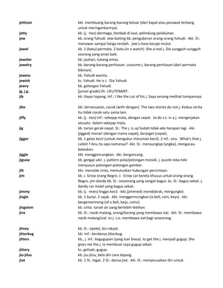 jettison kkt. membuang barang-barang keluar (dari kapal atau pesawat terbang
untuk meringankannya).
jetty kb. (j. -ties) dermaga, tembok di laut, pelindung pelabuhan.
jew kb. orang Yahudi. Jew-baiting kb. penguberan orang-orang Yahudi. -kkt. Sl.:
menawar sampai harga rendah. jew's-harp kecapi mulut.
jewel kb. 1 (batu) permata. 2 batu (in a watch). She a real j. Dia sungguh-sungguh
seorang yang amat baik.
jeweler kb. jauhari, tukang emas.
jewelry kb. barang-barang perhiasan. costume j. barang perhiasan (dari permata
bikinan).
jewess kb. Yahudi wanita.
jewish ks. Yahudi. He is J. Dia Yahudi.
jewry kb. golongan Yahudi.
jg, j.g. [junior grade] lih LIEUTENANT.
jib kb. tlayar topang. Inf.: I like the cut of his j. Saya senang melihat tampannya.
jibe kki. bersesuaian, cocok (with dengan). The two stories do not j. Kedua cerita
itu tidak cocok satu sama lain.
jiffy kb. (j. -ties) Inf.: sekejap mata, dengan cepat. to do s.t. in a j. mengerjakan
sesuatu dalam sekejap mata.
jig kb. tarian gerak cepat. Sl.: The j. is up Sudah tidak ada harapan lagi. -kki.
(jigged) menari (dengan irama cepat), berjoget (cepat).
jigger kb. 1 gelas kecil (untuk mengukur minuman kecil). 2 Inf.: anu. What's that j.
called ? Anu itu apa namanya? -kkt. Sl.: menyunglap (angka), mengacau-
balaukan.
jiggle kkt. menggoncangkan. -kki. bergoncang.
jigsaw kb. gergaji ukir. j. pattern pola/potongan mozaik. j. puzzle teka-teki
menyusun potongan-potongan gambar.
jilt kkt. menolak cinta, memutuskan hubungan percintaan.
jim kb. J. Grow orang Negro. J. -Crow car kereta khusus untuk orang-orang
Negro. jim-dandy kb. Sl.: seseorang yang sangat bagus. ks. Sl.: bagus sekali. j.-
dandy car mobil yang bagus sekali.
jimmy kb. (j. -mies) linggis kecil. -kkt.(jimmied) mendobrak, mengungkit.
jingle kb. 1 bunyi. 2 sajak. -kkt. menggerincingkan (a bell, coin, keys). -kki.
bergemerinsing (of a bell, keys, coins).
jingoism kb. cinta tanah air yang berlebih-lebihan.
jinx kb. Sl.: nasib malang, orang/barang yang membawa sial. -kkt. Sl.: membawa
nasib malang/sial. to j. s.o. membawa sial bagi seseorang.
jitney kb. Sl.: opelet, bis rakyat.
jitterbug kki. Inf.: berdansa jitterbug.
jitters kb., j. Inf.: kegugupan (yang luar biasa). to get the j. menjadi gugup. She
gives me the j. Ia membuat saya gugup sekali.
jittery ks. gelisah, gugup.
jiu-jitsu kb. jiu-jitsu, bela diri cara Jepang.
jive kb. 1 Sl.: logat. 2 Sl.: dansa jive. -kki. Sl.: menyesuaikan diri untuk.
 