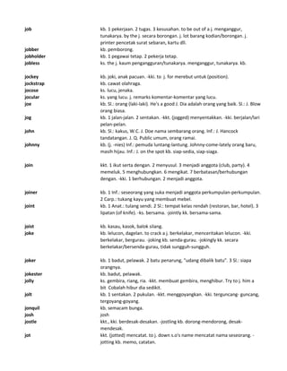 job kb. 1 pekerjaan. 2 tugas. 3 kesusahan. to be out of a j. menganggur,
tunakarya. by the j. secara borongan. j. lot barang kodian/borongan. j.
printer pencetak surat sebaran, kartu dll.
jobber kb. pemborong.
jobholder kb. 1 pegawai tetap. 2 pekerja tetap.
jobless ks. the j. kaum pengangguran/tunakarya. menganggur, tunakarya. kb.
jockey kb. joki, anak pacuan. -kki. to j. for merebut untuk (position).
jockstrap kb. cawat olahraga.
jocose ks. lucu, jenaka.
jocular ks. yang lucu. j. remarks komentar-komentar yang lucu.
joe kb. Sl.: orang (laki-laki). He's a good J. Dia adalah orang yang baik. Sl.: J. Blow
orang biasa.
jog kb. 1 jalan-jalan. 2 sentakan. -kkt. (jogged) menyentakkan. -kki. berjalan/lari
pelan-pelan.
john kb. Sl.: kakus, W.C. J. Doe nama sembarang orang. Inf.: J. Hancock
tandatangan. J. Q. Public umum, orang ramai.
johnny kb. (j. -nies) Inf.: pemuda luntang-lantung. Johnny-come-lately orang baru,
masih hijau. Inf.: J. on the spot kb. siap-sedia, siap-siaga.
join kkt. 1 ikut serta dengan. 2 menyusul. 3 menjadi anggota (club, party). 4
memeluk. 5 menghubungkan. 6 mengikat. 7 berbatasan/berhubungan
dengan. -kki. 1 berhubungan. 2 menjadi anggota.
joiner kb. 1 Inf.: seseorang yang suka menjadi anggota perkumpulan-perkumpulan.
2 Carp.: tukang kayu yang membuat mebel.
joint kb. 1 Anat.: tulang sendi. 2 Sl.: tempat kelas rendah (restoran, bar, hotel). 3
lipatan (of knife). -ks. bersama. -jointly kk. bersama-sama.
joist kb. kasau, kasok, balok silang.
joke kb. lelucon, dagelan. to crack a j. berkelakar, menceritakan lelucon. -kki.
berkelakar, bergurau. -joking kb. senda-gurau. -jokingly kk. secara
berkelakar/bersenda-gurau, tidak sungguh-sungguh.
joker kb. 1 badut, pelawak. 2 batu penarung, "udang dibalik batu". 3 Sl.: siapa
orangnya.
jokester kb. badut, pelawak.
jolly ks. gembira, riang, ria. -kkt. membuat gembira, menghibur. Try to j. him a
bit Cobalah hibur dia sedikit.
jolt kb. 1 sentakan. 2 pukulan. -kkt. menggoyangkan. -kki. terguncang- guncang,
tergoyang-goyang.
jonquil kb. semacam bunga.
josh josh
jostle kkt., kki. berdesak-desakan. -jostling kb. dorong-mendorong, desak-
mendesak.
jot kkt. (jotted) mencatat. to j. down s.o's name mencatat nama seseorang. -
jotting kb. memo, catatan.
 