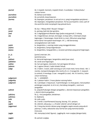 journal kb. 1 majalah. learned j. majalah ilmiah. 2 suratkabar. 3 (diary) buku/
catatan harian.
journalese kb. bahasa surat-kabar.
journalism kb. jurnalistik, kewartawanan.
journey kb. kepergian, perjalanan. to set out on a j. pergi mengadakan perjalanan. -
kki. bepergian, mengadakan perjalanan. He has journeyed to every part of
the world Dia telah menjelajahi tiap pelosok bumi.
jove kb. by J. ! Masya Allah ! Busyet ! Astaga !
jovial ks. periang, baik hati dan gembira.
jowl kb. 1 daging/gemuk dibawah dagu (pada orang gemuk). 2 rahang.
joy kb. 1 kegembiraan, keriaan, keriangan. to leap with j. melompat-ompat
kegirangan. 2 kesenangan. Acool drink is a real j. Minuman yang dingin
benar-benar merupakan kesenangan. Inf.: j. ride bersenang-
senang/pelesiran naik mobil.
joyful ks. bergembira. j. evening malam yang menggembirakan.
joyless ks. bergembira, tampa kegembiraan.
joyous ks. bergembira, riang-gembira. j. occasion peristiwa yang penuh kegirangan.
jr., jr. [junior] anak dari, bin.
jt. [joint] bersama.
jubilant ks. bersorak kegirangan, bergembira sekali (over atas).
jubilation kb. sorak-sorai kegirangan.
jubilee kb. hari peringatan. diamond j. hari peringatan 60 tahun.
judaism kb. 1 agama Yahudi. 2 adat istiadat Yahudi.
judge kb. 1 hakim. 2 wasit, salah seorang juri (of a track meet, horse show). -kkt. 1
menilai, mempertimbangkan (the merits of s.t.). 2 mengeritik. 3 mewasiti
(a contest). 4 menduga. 5 Law : mengadili (a case). -kki. It's hard to j. Sukar
untuk menilainya.
judgement kb. '= JUDGMENT.
judgeship kb. 1 jabatan hakim. 2 masa jabatan seorang hakim.
judgment kb. 1 pendapat. 2 keputusan. 3 pertimbangan. to show good j. menunjukkan
pendangan yang baik. to sit in on j. bersidang mengadili. j. seat kursi
pengadilan.
judicial ks. yang berhubungan dengan pengadilan. j. decision keputusan pengadilan.
j. district distrik pengadilan.
judiciary kb. (j. -ries) pengadilan, kehakiman.
judicious ks. bijaksana.
judo kb. judo, yudo.
jug kb. 1 kendi. 2 (earthenware) buyung, bocong. 3 Sl.: penjara.
jugful kb. sekendi, sebuyung. a. j. of water sekendi penuh dengan air.
juggernaut kb. 1 teng atau kereta raksasa yang menggilas segala sesuatu yang ada di
jalannya. 2 nafsu, kebutuhan atau hal-hal lain yang meminta korban
(manusia).
juggle kkt. menyulap (a ball, figures). -juggling kb. main sunglap (dengan bola).
juggler kb. pemain sunglap.
 