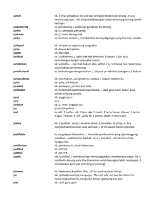 junket kb. 1 (trip) perjalanan kerja tetapi seringkali bersenang-senang. 2 susu
kental yang asam. -kki. berpesiar/bepergian untuk bersenang-senang sambil
bertugas.
junketeering ks. (ber)keliling. j. professor gurubesar berkeliling.
junkie kb. Sl.: pemadat, pencandu.
junkman kb. (j. -men) tukang loak.
junky ks. bermutu rendah. j. merchandise barang dagangan yang bermutu rendah.
junkyard kb. tempat barang-barang rongsokan.
junta kb. dewan komplotan.
jupiter kb. Musytari.
juridical ks. 1 kehakiman. j. rights hak-hak (menurut ) hukum. 2 dari atau
berhubungan dengan tatausaha hukum.
jurisdiction kb. yurisdiksi. j. over hak hukum atas. within o's j. termasuk hak hukum atau
batas kekuasaan seseorang.
jurisdictional ks. berhubungan dengan hukum. j. dispute perselisihan (mengenai ) hukum.
jurisprudence kb. ilmu hukum, yurisprudensi. medical j. hukum kedokteran.
jurist kb. yuris, ahli hukum.
jurnalist kb. wartawan, jurnalis, kuli tinta.
jurnalistic ks. mengenai kewartawanan/jurnalistik. j. style gaya surat- kabar, gaya
bahasa seorang jurnalis.
juror kb. anggota juri.
jury jury
juryman kb. (j. -men) anggota juri.
jus. [justice] keadilan.
just ks. adil. 2 pantas. -kk. 1 baru saja. 2 masih. 3 benar-benar. 4 tepat. 5 persis.
6 agak. 7 hanya. 8 -lah. -justly kk. 1 pantas, tepat. 2 secara adil.
justice kb. 1 keadilan. social j. keadilan sosial. 2 peradilan. to bring s.o. to j.
menjatuhkan hukuman yang setimpal. j. of the peace hakim setempat.
justifiable ks. yang dapat dibenarkan. j. homicide pembunuhan yang dipertanggung-
jawabkan. -justifiably kk. berhak. He is j. proud of... Dia berhak untuk
bangga atas...
justification kb. pembenaran, dasar kebenaran
justified lih JUSTIFY.
justifies lih JUSTIFY.
justify kkt. (justified) 1 membenarkan, menyungguhkan, memberikan alasan. He is
justified in leaving early Dia dibenarkan untuk berangkat lebih dulu/cepat. 2
memberikan garis tepi (in typing or printing).
justness kb. kebenaran, keadilan. the j. of his cause keadilan halnya.
jut kki. (jutted) menonjol,menganjur. The roof juts out two feet from the
house Atap rumah itu menganjur keluar sepanjang dua kaki.
jute kb. rami, guni, goni.
 