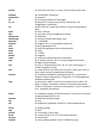 juvenile kb. anak-anak, anak muda. -ks. muda. j. literature bacaan anak muda.
juxtapose kkt. mendekatkan, menjajarkan.
juxtaposition kb. penjajaran.
k,k kb. huruf yang kesebelas dari abjad Inggris.
k.o., ko [knockout] kb. Sl.; pukulan yang membuat tidak berdaya. -kkt.
menggulingkan, menjatuhkan.
k.p. [Kitchen Police] kb. 1 tugas dapur (tentara). 2 prajurit yang bertugas di
dapur.
kaiser kb. kaisar, maharaja.
kale kb. sayur hijau, semacam kanggkung atau bayam.
kaleidoscope kb. kaledoskop.
kaleidoscopic ks. senantiasa berubah-ubah dengan cepat.
kalsomine kb. '= CALCIMINE.
kangaroo kb. kangguru. Inf.: k. court pengadilan yang tak sah.
kans. [Kansas] negarabagian di A.S.
kaolin kb. tanah liat yang dipakai untuk membuat porselen.
kapok kb. kapok.
karat kb. '= CARAT.
katydid kb. tonggeret.
kayak kb. sampan kecil dipergunakan oleh orang Eskimo.
kayo kb. Sl.: pukulan knockout. -kkt. Sl.: memukul dengan kuat dan keras
sehingga orang jatuh pingsan.
keel kb. lunas. k. laying perletakan lunas. -kki. to k. over 1 jatuh pingsan. 2
terbalik, terjungkel (of a ship).
keen ks. 1 tajam (of knife, rezor blade, sense of humor). 2 tekun, giat. 3 keras. 4
hebat, sengit. -keenly kk. dengan/secara teliti/tajam.
keenness kb. 1 ketajaman (otak/pikiran, pendengaran dsb). His k. is well-known
Ketajaman otaknya sangat terkenal. 2 kegemaran. k. for hiking kegemaran
melakukan perjalanan kaki.
keep kb. pencaharian, nafkah. to work for o's k. bekerja mencari nafkah. -kkt.
(kept). 1 menjaga. 2 memelihara (children). 3 membuat catatan (books,
records). 4 menyimpan. 5 menerima. 6 menunjukkan. 7 turut. 8 menahan. 9
terus. -keeping kb. pemeliharaan .
keeper kb. 1 pengawas, penjaga. 2 pemelihara (of bees). 3 kurator (of manuscripts).
4 pengurus,pengusaha (of an inn).
keepsake kb. tandamata, kenang-kenangan.
keg kb. tong.
ken kb. pengetahuan, penglihatan. beyond o's k. diluar pengetahuannya.
kennel kb. kandang (anjing).
kept lih KEEP.
kerchief kb. 1 kain kepala. 2 sapu-tangan.
kernel kb. 1 (stone, pit) biji. 2 inti. a k. of truth setitik kebenaran.
kerosene kb. minyak tanah.
kerplunk kk., kseru. gedebak, gedebuk. It went k. Gedebuk bunyinya..
 