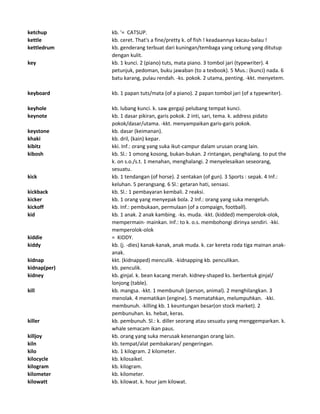 ketchup kb. '= CATSUP.
kettle kb. ceret. That's a fine/pretty k. of fish ! keadaannya kacau-balau !
kettledrum kb. genderang terbuat dari kuningan/tembaga yang cekung yang ditutup
dengan kulit.
key kb. 1 kunci. 2 (piano) tuts, mata piano. 3 tombol jari (typewriter). 4
petunjuk, pedoman, buku jawaban (to a texbook). 5 Mus.: (kunci) nada. 6
batu karang, pulau rendah. -ks. pokok. 2 utama, penting. -kkt. menyetem.
keyboard kb. 1 papan tuts/mata (of a piano). 2 papan tombol jari (of a typewriter).
keyhole kb. lubang kunci. k. saw gergaji pelubang tempat kunci.
keynote kb. 1 dasar pikiran, garis pokok. 2 inti, sari, tema. k. address pidato
pokok/dasar/utama. -kkt. menyampaikan garis-garis pokok.
keystone kb. dasar (keimanan).
khaki kb. dril, (kain) kepar.
kibitz kki. Inf.: orang yang suka ikut-campur dalam urusan orang lain.
kibosh kb. Sl.: 1 omong kosong, bukan-bukan. 2 rintangan, penghalang. to put the
k. on s.o./s.t. 1 menahan, menghalangi. 2 menyelesaikan seseorang,
sesuatu.
kick kb. 1 tendangan (of horse). 2 sentakan (of gun). 3 Sports : sepak. 4 Inf.:
keluhan. 5 perangsang. 6 Sl.: getaran hati, sensasi.
kickback kb. Sl.: 1 pembayaran kembali. 2 reaksi.
kicker kb. 1 orang yang menyepak bola. 2 Inf.: orang yang suka mengeluh.
kickoff kb. Inf.: pembukaan, permulaan (of a compaign, football).
kid kb. 1 anak. 2 anak kambing. -ks. muda. -kkt. (kidded) memperolok-olok,
mempermain- mainkan. Inf.: to k. o.s. membohongi dirinya sendiri. -kki.
memperolok-olok
kiddie = KIDDY.
kiddy kb. (j. -dies) kanak-kanak, anak muda. k. car kereta roda tiga mainan anak-
anak.
kidnap kkt. (kidnapped) menculik. -kidnapping kb. penculikan.
kidnap(per) kb. penculik.
kidney kb. ginjal. k. bean kacang merah. kidney-shaped ks. berbentuk ginjal/
lonjong (table).
kill kb. mangsa. -kkt. 1 membunuh (person, animal). 2 menghilangkan. 3
menolak. 4 mematikan (engine). 5 mematahkan, melumpuhkan. -kki.
membunuh. -killing kb. 1 keuntungan besar(on stock market). 2
pembunuhan. ks. hebat, keras.
killer kb. pembunuh. Sl.: k. diller seorang atau sesuatu yang menggemparkan. k.
whale semacam ikan paus.
killjoy kb. orang yang suka merusak kesenangan orang lain.
kiln kb. tempat/alat pembakaran/ pengeringan.
kilo kb. 1 kilogram. 2 kilometer.
kilocycle kb. kilosaikel.
kilogram kb. kilogram.
kilometer kb. kilometer.
kilowatt kb. kilowat. k. hour jam kilowat.
 