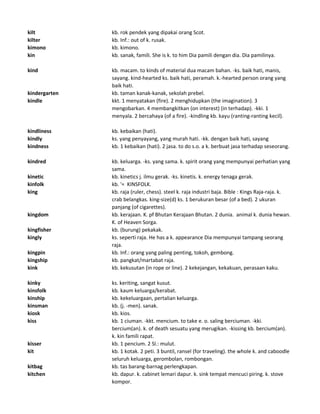 kilt kb. rok pendek yang dipakai orang Scot.
kilter kb. Inf.: out of k. rusak.
kimono kb. kimono.
kin kb. sanak, famili. She is k. to him Dia pamili dengan dia. Dia pamilinya.
kind kb. macam. to kinds of material dua macam bahan. -ks. baik hati, manis,
sayang. kind-hearted ks. baik hati, peramah. k.-hearted person orang yang
baik hati.
kindergarten kb. taman kanak-kanak, sekolah prebel.
kindle kkt. 1 menyatakan (fire). 2 menghidupkan (the imagination). 3
mengobarkan. 4 membangkitkan (on interest) (in terhadap). -kki. 1
menyala. 2 bercahaya (of a fire). -kindling kb. kayu (ranting-ranting kecil).
kindliness kb. kebaikan (hati).
kindly ks. yang penyayang, yang murah hati. -kk. dengan baik hati, sayang
kindness kb. 1 kebaikan (hati). 2 jasa. to do s.o. a k. berbuat jasa terhadap seseorang.
kindred kb. keluarga. -ks. yang sama. k. spirit orang yang mempunyai perhatian yang
sama.
kinetic kb. kinetics j. ilmu gerak. -ks. kinetis. k. energy tenaga gerak.
kinfolk kb. '= KINSFOLK.
king kb. raja (ruler, chess). steel k. raja industri baja. Bible : Kings Raja-raja. k.
crab belangkas. king-size(d) ks. 1 berukuran besar (of a bed). 2 ukuran
panjang (of cigarettes).
kingdom kb. kerajaan. K. pf Bhutan Kerajaan Bhutan. 2 dunia. animal k. dunia hewan.
K. of Heaven Sorga.
kingfisher kb. (burung) pekakak.
kingly ks. seperti raja. He has a k. appearance Dia mempunyai tampang seorang
raja.
kingpin kb. Inf.: orang yang paling penting, tokoh, gembong.
kingship kb. pangkat/martabat raja.
kink kb. kekusutan (in rope or line). 2 kekejangan, kekakuan, perasaan kaku.
kinky ks. keriting, sangat kusut.
kinsfolk kb. kaum keluarga/kerabat.
kinship kb. kekeluargaan, pertalian keluarga.
kinsman kb. (j. -men). sanak.
kiosk kb. kios.
kiss kb. 1 ciuman. -kkt. mencium. to take e. o. saling berciuman. -kki.
bercium(an). k. of death sesuatu yang merugikan. -kissing kb. bercium(an).
k. kin famili rapat.
kisser kb. 1 pencium. 2 Sl.: mulut.
kit kb. 1 kotak. 2 peti. 3 buntil, ransel (for traveling). the whole k. and caboodle
seluruh keluarga, gerombolan, rombongan.
kitbag kb. tas barang-barnag perlengkapan.
kitchen kb. dapur. k. cabinet lemari dapur. k. sink tempat mencuci piring. k. stove
kompor.
 