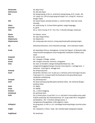 kitchenette kb. dapur kecil.
kitchenware kb. alat-alat dapur.
kite kb. layang-layang. to fly a k. a) bermain layang-layang. b) Sl.: enyah. -kki.
Inf.: pergi. to k. off to Europe pergi ke Eropah. to k. a long Inf.: meluncur
dengan cepat.
kith kb. kawan-kawan, kenalan-kenalan. k. and kin handai -tolan dan sanak
keluarga.
kitten kb. anak kucing. Sl.: to have kittens gelisah, sangat terganggu.
kittenish ks. genit.
kitty kb. (j. -ties) 1 kucing. K.! K.! Pus ! Pus ! 2 (funds) celengan, kotak pot.
klaxon kb. klakson, sirene.
kleenex kb. sapu tangan kertas.
kleptomania kb. kleptomani.
kleptomaniac kb. orang yang suka mencuri, orang yang berpenyakit panjang tangan.
km [kilometer] kilometer. km2 ( kilometer persegi). km3 ( kilometer kubik).
knack kb. kepandaian khusus, ketangkasan. to have the happy k. of doing the right
thing memiliki ketangkasan untuk mengambil/ melakukan tindakan yang
tepat.
knapsack kb. ransel, buntil.
knave kb. 1 bangsat. 2 Bridge : yonker.
knead kkt. menguli, meremas, meramas, mengadoni.
knee kb. lutut. on bended k. dengan berlipat/bertekuk lutu. -kkt.
mengenai/menggebuk dengan lututnya. knee-deep ks. 1 setinggi lutut. 2
terbenam. knee-high ks. setinggi lutut.
kneecap kb. tempurung lutut.
kneel kki.(knelt) 1 berlutut. to k. to pick up s.t. berlutut untuk memungut sesuatu.
2 bersujud. to k. in prayer (with the forehead on the ground) bersujud
melakukan sembahyang.
kneepad kb. pelindung lutut.
knell kb. bunyi lonceng yang dibunyikan perlahan-lahan. -kki. berbunyi dengan
perlahan-lahan
knelt lih KNEEL.
knew lih KNOW.
knickers kb., j. celana tanggung.
knickknack kb. perhiasan kecil.
knife kb. (j. knives) pisau. to put the k. in s.o. and twist it menusukkan pisau pada
(tubuh) seseorang. lalu memutarkannya. Inf.: to go under the k. mengalami
pembedahan. -kkt. 1 menikam (dengan pisau). 2
menghantam/mengalahkan. knife-edged ks. tajam.
knifepoint kb.ujung pisau. to rob s.o. at k. membegal seseorang dengan ancaman pisau
belati.
knight kb. 1 k(e)satria. 2 Chess : kuda. -kkt. memberi gelar bangsawan kepada.
knighthood kb. kesatriaan.
 