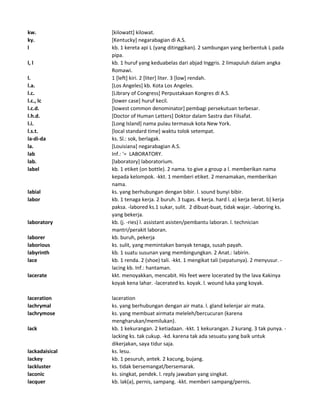 kw. [kilowatt] kilowat.
ky. [Kentucky] negarabagian di A.S.
l kb. 1 kereta api L (yang ditinggikan). 2 sambungan yang berbentuk L pada
pipa.
l, l kb. 1 huruf yang keduabelas dari abjad Inggris. 2 limapuluh dalam angka
Romawi.
l. 1 [left] kiri. 2 [liter] liter. 3 [low] rendah.
l.a. [Los Angeles] kb. Kota Los Angeles.
l.c. [Library of Congress] Perpustakaan Kongres di A.S.
l.c., lc [lower case] huruf kecil.
l.c.d. [lowest common denominator] pembagi persekutuan terbesar.
l.h.d. [Doctor of Human Letters] Doktor dalam Sastra dan Filsafat.
l.i. [Long Island] nama pulau termasuk kota New York.
l.s.t. [local standard time] waktu tolok setempat.
la-di-da ks. Sl.: sok, berlagak.
la. [Louisiana] negarabagian A.S.
lab Inf.: '= LABORATORY.
lab. [laboratory] laboratorium.
label kb. 1 etiket (on bottle). 2 nama. to give a group a l. memberikan nama
kepada kelompok. -kkt. 1 memberi etiket. 2 menamakan, memberikan
nama.
labial ks. yang berhubungan dengan bibir. l. sound bunyi bibir.
labor kb. 1 tenaga kerja. 2 buruh. 3 tugas. 4 kerja. hard l. a) kerja berat. b) kerja
paksa. -labored ks.1 sukar, sulit. 2 dibuat-buat, tidak wajar. -laboring ks.
yang bekerja.
laboratory kb. (j. -ries) l. assistant asisten/pembantu laboran. l. technician
mantri/perakit laboran.
laborer kb. buruh, pekerja
laborious ks. sulit, yang memintakan banyak tenaga, susah payah.
labyrinth kb. 1 suatu susunan yang membingungkan. 2 Anat.: labirin.
lace kb. 1 renda. 2 (shoe) tali. -kkt. 1 mengikat tali (sepatunya). 2 menyusur. -
lacing kb. Inf.: hantaman.
lacerate kkt. menoyakkan, mencabit. His feet were locerated by the lava Kakinya
koyak kena lahar. -lacerated ks. koyak. l. wound luka yang koyak.
laceration laceration
lachrymal ks. yang berhubungan dengan air mata. l. gland kelenjar air mata.
lachrymose ks. yang membuat airmata meleleh/bercucuran (karena
mengharukan/memilukan).
lack kb. 1 kekurangan. 2 ketiadaan. -kkt. 1 kekurangan. 2 kurang. 3 tak punya. -
lacking ks. tak cukup. -kd. karena tak ada sesuatu yang baik untuk
dikerjakan, saya tidur saja.
lackadaisical ks. lesu.
lackey kb. 1 pesuruh, antek. 2 kacung, bujang.
lackluster ks. tidak bersemangat/bersemarak.
laconic ks. singkat, pendek. l. reply jawaban yang singkat.
lacquer kb. lak(a), pernis, sampang. -kkt. memberi sampang/pernis.
 