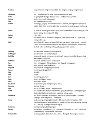 lacrosse kb. permainan yang memakai bola dan tongkat panjang yang berajut.
lactation kb. 1 hal menyusukan anak. 2 masa menyusukan anak.
lactic ks. yang berhubungan dengan susu. l. acid asam susu/laktat.
lacuna kb. (j. -nas, -nae). kekosongan.
lad kb. anak laki-laki, kacung.
ladder kb. tangga, jenjang. to climb the social i. menaiki jenjang kehidupan sosial.
ladder-back chair kursi yang tempat bersandarnya berjejak yang melintang.
laden ks. dimuat. The wagons were l. with produce Kereta itu dimuat dengan hasil
bumi. -lading kb. muatan. lih BILL.
ladies j. lih LADY.
ladle kb. sendok besar, pencedok, pengerok. -kkt. menyendok. to l. (out) soup
menyendok sup.
lady kb. (j. ladies) 1 wanita. a beautiful l. seorang wanita yang cantik. 2 nyonya.
Ladies and Gentlemen ! Tuan-tuan dan Nyonya-nyonya (yang terhormat)!
Sl.: lady-killer kb. hidung belang, sibuaya, pemikat wanita.
ladybug kb. semacam belalang, kumbang kecil.
ladyfinger kb. semacam kue berbentuk jari.
ladylike ks. seperti wanita terhormat. to act in a l. manner bertindak dengan sikap
wanita yang terhormat.
ladylove kb. pacar wanita, wanita kesayangan.
lag kb. 1 ketinggalan. 2 kelambatan. -kki. (lagged) ketinggalan.
lager kb. l. beer bir yang tidak keras.
laggard kb. pencorot, orang yang terlambat.
lagoon kb. danau di pinggir laut.
laid lih LAY.
lain lih LIE.
lair kb. sarang, jerumun.
laity kb. (j. -ties) kaum awam.
lake kb. danau, telaga.
lakefront kb. halaman yang menghadap ke danau.
lakeside kb. tepi danau.
lam kb. Sl.: to take it on the l. melarikan diri.
lamb kb. anak biri-biri. baby l. anak domba (yang masih kecil). l. chop potongan
daging domba biasanya dengan sepotong tulang rusuk.
lambaste kkt. 1 (hit) memukul. 2 menegur, mencerca. -lambasting kb. 1 cercaan,
serangan (fom the press). 2 hantaman.
lame ks. 1 pincang, timpang (physically). 2 lemah, tidak memuaskan. -kkt.
membuat pincang. lame-brained ks. bodoh, dungu, berotak-udang. -lamely
kk. 1 pincang. 2 dengan tertegun-tegun.
lameness kb. kepincangan, ketimpangan.
lament kb. ratapan, keluh-kesah. -kkt. 1 meratapi (the death of s.o.). 2 menyesali
(the fact that). -lamented ks. almarhum.
lamentable ks. disayangkan, disesalkan. It is l. that... Sungguh disayangkan bahwa...
 
