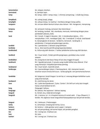 lamentation kb. ratapan, keluhan.
laminated ks. berlapis-lapis.
lamp kb. lampu. table l. lampu meja. l. chimney semperong. l. shade kap lampu.
lampblack kb. sulang (asap), jelaga.
lamplight kb. cahaya lampu. to read by l. membaca dengan lampu pelita.
lampoon kb. cercaan dalam bentuk tulisan atau lukisan. -kkt. mengecam, menyerang.
lamprey kb. semacam malung, semacam ikan belut besar.
lance kb. lembing, tombak. -kkt. membuka, menusuk, memotong dengan pisau
pembedah (abscess, boil).
land kb. 1 tanah. 2 negeri.3 daratan.- kkt. 1 mendaratkan (plane_. 2 Sl.:
menjatuhkan. 3 Inf.: mendapat (job). -kki. 1 mendarat. 2 masuk. land-based
ks. berpengkalan di daratan. -landed ks. bertanah. -landing kb. 1
pendaratan. 2 tempat penyeberangan perahu.
landfall kb. 1 pendaratan. 2 daratan yang kelihatan.
landlady kb. (j. -dies) wanita pemilik penginapan/pondokan.
landlocked ks. terkurung oleh daratan. l. harbor pelabuhan terkurung oleh daratan.
landlord kb. 1 tuan tanah. 2 lelaki pemilik penginapan, pondokan atau rumah
sewaan.
landlubber kb. orang darat (tak biasa hidup di laut atau tinggal di kapal).
landmark kb. 1 (guide) penunjuk. 2 sesuatu yang mudah dilihat atau dikenal. 3 hal
yang menonjol. 4 kejadian/peristiwa penting.
landowner kb. 1 tuan tanah. 2 pemilik tanah.
landscape kb. 1 pemandangan (alam). 2 bentang darat. -kkt. menanam tanam-
tanaman secara teratur/tersusun. -landscaping kb. seni pertamanan/taman.
landslide kb. longsoran, tanah longsor. to win by a l. menang dengan kelebihan suara
yang amat banyak.
landward kk. arah/menuju ke darat.
lane kb. 1 jalan kecil/pedesaan. 2 jalur. Center l. for left turn only Jalur tengah
hanya untuk belokan ke kiri.
lang. [language] bahasa.
language kb. bahasa. the Japanese l. bahasa Jepang.
languid ks. lemah, lesu, tidak bersemangat.
languish kki. 1 merana. to l. in a hospital merana di rumah sakit. 2 layu (flowers). 3
kendor. His vigilance never languished Kewaspadaannya tak pernah kendor.
languor kb. 1 kelesuan. 2 ketenangan.
lanky ks. semampai, ramping dan lemas, kurus.
lantern kb. lentera. l. slide gambar sorot. paper l. lampion.
lanyard kb. tali penyandang, tali-temali kapal, tali pendek pengikat.
lao kb. 1 orang Lao. 2 bahasa Lao.
laos kb. Laos.
laotian kb. 1 orang Lao. 2 bahasa Lao.
 
