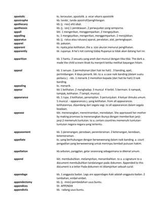 apostolic ks. kerasulan, apostolik. a. vicar vikaris apostolik
apostrophe kb. tanda', tanda apostrof/penghilangan.
apothecary kb. (j. -ries) ahli obat.
apotheosis kb. (j. -ses) 1 pendewaan. 2 perwujudan yang sempurna.
appall kkt. 1 mengerikan, menggemparkan. 2 mengejutkan.
appalling ks. 1 mengejutkan, mengerikan, menggemparkan. 2 menjijikkan.
apparatus kb. (j. -ratus atau ratuses) aparat, peralatan, alat, perlengkapan.
apparel kb. pakaian.
apparent ks. nyata,jelas kelihatan. the a. size ukuran menurut penglihatan.
apparently kk. rupanya. A he's not coming today Rupanya ia tidak akan datang hari ini.
apparition kb. 1 hantu. 2 sesuatu yang aneh dan muncul dengan tiba-tiba. The dark a.
made the child scream Anak itu menjerit ketika melihat bayangan hitam.
appeal kb. 1 seruan. 2 permohonan (dari hati ke hati) . 3 banding, apel,
pertimbangan. 4 daya penarik. kki. to a. a case naik banding (dalam suatu
perkara.). --kki. 1 menarik 2 memohon kepada (dari hati ke hati) 3 naik
banding.
appealing ks. menarik.
appear kki 1 kelihatan. 2 menghadap. 3 muncul 4 terbit. 5 bermain. 6 nampak,
tampak, kelihatan. 7 tampil, muncul.
appearance kb. 1 rupa. 2 kelihatan, penampilan. 3 pertunjukan. 4 keluar dimuka umum.
5 muncul. --appearances j. yang kelihatan. from all appearances
kelihatannya, dipandang dari segala segi. to all appearances dalam segala
keadaan.
appease kkt. menenangkan, menentramkan, meredakan. She appreased her mother
by making promises Ia menenangkan ibunya dengan memberikan janji-
janji.2 memenuhi tuntutan. to a. certain countries memenuhi tuntutan-
tuntutan negara-negara yang tertentu.
appeasement kb. 1 penenangan, peredaan, penenteraman. 2 ketenangan, keredaan,
ketenteraman.
appellate ks. yang berhubungan dengan berwewenang dalam naik banding. a. court
pengadilan yang berwewenang untuk meninjau kembali putusan hakim.
appellation kb.sebutan, panggilan, gelar seseorang sebagaimana ia dikenal umum.
append kkt. membubuhkan. melampirkan, menambahkan. to a. a signature to a
document membubuhkan tandatangan pada dokumen. Appended to this
document is a letter Pada dokumen ini dilampirkan sebuah surat.
appendage kb. 1 anggauta badan. Legs are appendages Kaki adalah anggauta badan. 2
tambahan, embel-embel.
appendectomy kb. (j. -mies) pembedahan usus buntu.
appendices lih APPENDIX
appendictis kb. radang usus buntu.
 