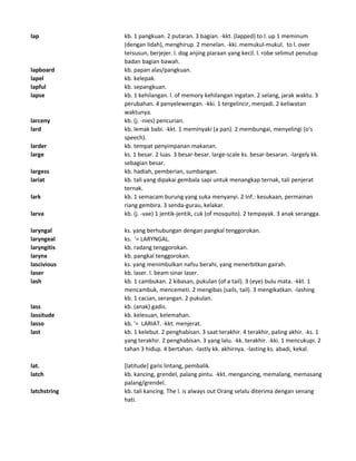 lap kb. 1 pangkuan. 2 putaran. 3 bagian. -kkt. (lapped) to l. up 1 meminum
(dengan lidah), menghirup. 2 menelan. -kki. memukul-mukul. to l. over
tersusun, berjejer. l. dog anjing piaraan yang kecil. l. robe selimut penutup
badan bagian bawah.
lapboard kb. papan alas/pangkuan.
lapel kb. kelepak.
lapful kb. sepangkuan.
lapse kb. 1 kehilangan. l. of memory kehilangan ingatan. 2 selang, jarak waktu. 3
perubahan. 4 penyelewengan. -kki. 1 tergelincir, menjadi. 2 keliwatan
waktunya.
larceny kb. (j. -nies) pencurian.
lard kb. lemak babi. -kkt. 1 meminyaki (a pan). 2 membungai, menyelingi (o's
speech).
larder kb. tempat penyimpanan makanan.
large ks. 1 besar. 2 luas. 3 besar-besar. large-scale ks. besar-besaran. -largely kk.
sebagian besar.
largess kb. hadiah, pemberian, sumbangan.
lariat kb. tali yang dipakai gembala sapi untuk menangkap ternak, tali penjerat
ternak.
lark kb. 1 semacam burung yang suka menyanyi. 2 Inf.: kesukaan, permainan
riang gembira. 3 senda-gurau, kelakar.
larva kb. (j. -vae) 1 jentik-jentik, cuk (of mosquito). 2 tempayak. 3 anak serangga.
laryngal ks. yang berhubungan dengan pangkal tenggorokan.
laryngeal ks. '= LARYNGAL.
laryngitis kb. radang tenggorokan.
larynx kb. pangkal tenggorokan.
lascivious ks. yang menimbulkan nafsu berahi, yang menerbitkan gairah.
laser kb. laser. l. beam sinar laser.
lash kb. 1 cambukan. 2 kibasan, pukulan (of a tail). 3 (eye) bulu mata. -kkt. 1
mencambuk, mencemeti. 2 mengibas (sails, tail). 3 mengikatkan. -lashing
kb. 1 cacian, serangan. 2 pukulan.
lass kb. (anak) gadis.
lassitude kb. kelesuan, kelemahan.
lasso kb. '= LARIAT. -kkt. menjerat.
last kb. 1 kelebut. 2 penghabisan. 3 saat terakhir. 4 terakhir, paling akhir. -ks. 1
yang terakhir. 2 penghabisan. 3 yang lalu. -kk. terakhir. -kki. 1 mencukupi. 2
tahan 3 hidup. 4 bertahan. -lastly kk. akhirnya. -lasting ks. abadi, kekal.
lat. [latitude] garis lintang, pembalik.
latch kb. kancing, grendel, palang pintu. -kkt. mengancing, memalang, memasang
palang/grendel.
latchstring kb. tali kancing. The l. is always out Orang selalu diterima dengan senang
hati.
 