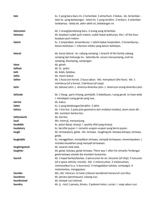 late ks. 1 yang baru-baru ini. 2 terlambat. 3 almarhum. 4 bekas. -kk. terlambat. -
later ks. yang belakangan. -latest ks. 1 yang terakhir. 2 terbaru. 3 selambat-
lambatnya. -lately kk. akhir-akhit ini, belakangan ini.
latecomer kb. 1 orang/pendatang baru. 2 orang yang terlambat.
lateness kb. keadaan sudah jauh malam, sudah lewat waktunya. the l. of the hour
keadaan jauh malam.
latent ks. 1 terpendam, tersembunyi. l. talent bakat terpendam. 2 tersembunyi,
belum kelihatan. l. infection infeksi yang belum kelihatan.
lateral kb. bunyi lateral. -ks. cabang samping. l. branch of the family cabang
samping dari keluarga itu. -lateralty kk. secara menyamping, arah ke
samping, disamping, sampingan.
latex kb. getah.
latfoot kb. Sl.: polisi.
lath kb. bilah, belebas.
lathe kb. mesin bubut.
lather kb. 1 busa (on horse). 2 busa sabun. -kkt. menyabuni (the face). -kki. 1
membusa (of a horse). 2 berbusa (of soap)
latin kb. bahasa Latin. L. America Amerika Latin. L. American orang Amerika Latin.
latitude kb. 1 Geog.: garis lintang, pembalik. 2 kebebasan, ruang gerak. to have wide
l. mendapat ruang gerak yang luas.
latrine kb. kakus.
latter ks. 1 yang belakangan/terakhir. 2 akhir.
lattice kb. 1 kisi-kisi. 2 pola-pola geometris dari molekul-molekul, atom-atom dll. -
kkt. memberi berkisi-kisi.
latticework kb. kisi-kisi.
laud kkt. memuji, menyanjung.
laudable ks. patut dipuji, terpuji. l. quality sifat yang terpuji.
laudatory ks. bersifat pujian. l. remarks ucapan-ucapan yang berisi pujian.
laugh kb. tertawa(an), gelak. -kki. tertawa. -laughing kb. ketawa-ketawa, tertawa,
gelak.
laughable ks. menggelikan, menjadikan tertawa, menjadi tertawaan, menertawakan. l.
mistake kesalahan yang menjadi tertawaan.
laughingstock kb. sasaran olok-olok.
laughter kb. gelak, ketawa, gelak-tertawa. There was l. after his remarks Terdengar
gelak ketawa setelah dia memberi komentar.
launch kb. 1 kapal berkas/barkas. 2 penurunan ke air, lancaran (of ship). 3 luncuran
(of a space vehicle, missile). -kkt. 1 meluncurkan. 2 melancarkan,
memasukkan (s.o. in business). 3 mengadakan (attack, compaign). 4
melontarkan, mengajukan.
launder kkt., kki. mencuci. to have a blouse laundered menyuruh cuci blus.
laundress kb. penatu (perempuan), tukang cuci.
laundromat kb. tempat cuci otomat.
laundry kb. (j. -ries) 1 penatu, binatu. 2 pakaian kotor, cucian. l. soap sabun cuci.
 