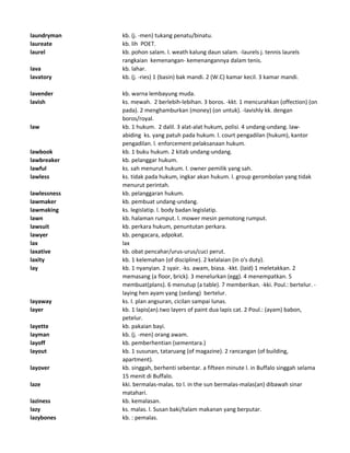 laundryman kb. (j. -men) tukang penatu/binatu.
laureate kb. lih POET.
laurel kb. pohon salam. l. weath kalung daun salam. -laurels j. tennis laurels
rangkaian kemenangan- kemenangannya dalam tenis.
lava kb. lahar.
lavatory kb. (j. -ries) 1 (basin) bak mandi. 2 (W.C) kamar kecil. 3 kamar mandi.
lavender kb. warna lembayung muda.
lavish ks. mewah. 2 berlebih-lebihan. 3 boros. -kkt. 1 mencurahkan (offection) (on
pada). 2 menghamburkan (money) (on untuk). -lavishly kk. dengan
boros/royal.
law kb. 1 hukum. 2 dalil. 3 alat-alat hukum, polisi. 4 undang-undang. law-
abiding ks. yang patuh pada hukum. l. court pengadilan (hukum), kantor
pengadilan. l. enforcement pelaksanaan hukum.
lawbook kb. 1 buku hukum. 2 kitab undang-undang.
lawbreaker kb. pelanggar hukum.
lawful ks. sah menurut hukum. l. owner pemilik yang sah.
lawless ks. tidak pada hukum, ingkar akan hukum. l. group gerombolan yang tidak
menurut perintah.
lawlessness kb. pelanggaran hukum.
lawmaker kb. pembuat undang-undang.
lawmaking ks. legislatip. l. body badan legislatip.
lawn kb. halaman rumput. l. mower mesin pemotong rumput.
lawsuit kb. perkara hukum, penuntutan perkara.
lawyer kb. pengacara, adpokat.
lax lax
laxative kb. obat pencahar/urus-urus/cuci perut.
laxity kb. 1 kelemahan (of discipline). 2 kelalaian (in o's duty).
lay kb. 1 nyanyian. 2 syair. -ks. awam, biasa. -kkt. (laid) 1 meletakkan. 2
memasang (a floor, brick). 3 menelurkan (egg). 4 menempatkan. 5
membuat(plans). 6 menutup (a table). 7 memberikan. -kki. Poul.: bertelur. -
laying hen ayam yang (sedang) bertelur.
layaway ks. l. plan angsuran, cicilan sampai lunas.
layer kb. 1 lapis(an).two layers of paint dua lapis cat. 2 Poul.: (ayam) babon,
petelur.
layette kb. pakaian bayi.
layman kb. (j. -men) orang awam.
layoff kb. pemberhentian (sementara.)
layout kb. 1 susunan, tataruang (of magazine). 2 rancangan (of building,
apartment).
layover kb. singgah, berhenti sebentar. a fifteen minute l. in Buffalo singgah selama
15 menit di Buffalo.
laze kki. bermalas-malas. to l. in the sun bermalas-malas(an) dibawah sinar
matahari.
laziness kb. kemalasan.
lazy ks. malas. l. Susan baki/talam makanan yang berputar.
lazybones kb. : pemalas.
 